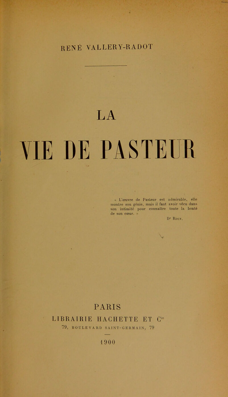 RENÉ VALLERY-RADOÏ LA VIE DE PASTEUR « L'œuvre de Pasleur est admirable, elle montre son génie, mais il faut avoir vécu dans son intimité pour connaître toute la bonté de son cœur. » Dr Roux. PARIS LIBRAIRIE HACHETTE ET Cic 79, BOULE VA 1U) SAINT-GERMAIN, 79 1900