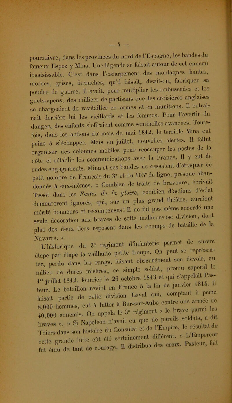 poursuivre, clans les provinces du nord de l’Espagne, les bandes du fameux Espoz y Mina. Une légende se faisait autour de cet ennemi insaisissable. C’est dans l’escarpement des montagnes hautes, mornes, grises, farouches, qu’il faisait, disait-on, fabriquer sa poudre de guerre. Il avait, pour multiplier les embuscades et les guets-apens, des milliers de partisans que les croisières anglaises se chargeaient de ravitailler en armes et en munitions. Il entraî- nait derrière lui les vieillards et les femmes. Pour l’avertir du danger, des enfants s’offraient comme sentinelles avancées. Toute- fois^ dans les actions du mois de mai 1812, le terrible Mina eut peine à s’échapper. Mais en juillet, nouvelles alertes. Il fallut organiser des colonnes mobiles pour réoccuper les postes de la côte et rétablir les communications avec la France. Il y eut de rudes engagements. Mina et ses bandes ne cessaient d’attaquer ce petit nombre de Français du 3* et du 103* de ligne, presque aban- donnés à eux-mêmes. « Combien de traits de bravoure, écrivent Tissot dans les Fastes de la gloire, combien d’actions d ec a demeureront ignorés, qui, sur un plus grand théâtre, auraient mérité honneurs et récompenses! 11 ne fut pas même accorde une seule décoration aux braves de cette malheureuse division , dont plus des deux tiers reposent dans les champs de bataille de a L’historique du 3* régiment d’infanterie permet de suivie étape par étape la vaillante petite troupe. On peut se représen- ter. perdu dans les rangs, faisant obscurément son devoir au milieu de dures misères, ce simple soldat, promu caporal c 1» juillet 1812, fourrier le 26 octobre 1813 et qui s appelait Pas- leur. Le bataillon revint en France à la fin de janvier 18U faisait partie de cette division Levai qm, comptant a pu 8 000 hommes, eut â lutter à Bar-sur-Aube contre une arn.ee de 40,000 ennemis. On appela le 3' régiment « le UT™ braves » « Si Napoléon n’avait eu que de pareils soldais a d t Thi rs dans son histoire du Consulat et de ^ ^ celte grande lutte eut été certainement different. » L Lmperun fut ém°u de tant de courage. 11 distribua des croix. Pasteui, fait