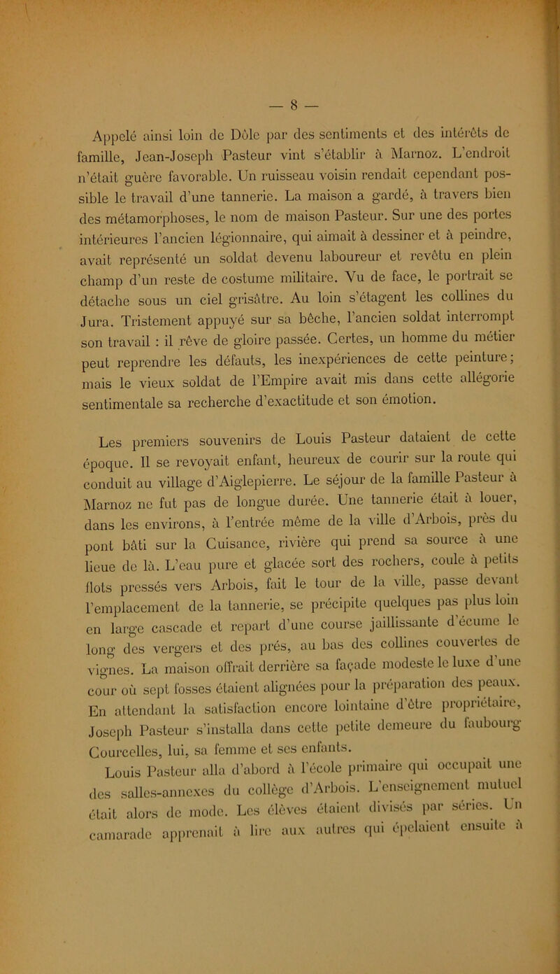 Appelé ainsi loin de Dole par des sentiments et des intérêts de famille, Jean-Joseph Pasteur vint s’établir à Marnoz. L’endroit n’était guère favorable. Un ruisseau voisin rendait cependant pos- sible le travail d’une tannerie. La maison a gardé, à travers bien des métamorphoses, le nom de maison Pasteur. Sur une des portes intérieures l’ancien légionnaire, qui aimait à dessiner et à peindre, avait représenté un soldat devenu laboureur et revêtu en plein champ d’un reste de costume militaire. Vu de face, le portrait se détache sous un ciel grisâtre. Au loin s’étagent les collines du Jura. Tristement appuyé sur sa bêche, l’ancien soldat interrompt son travail : il rêve de gloire passée. Certes, un homme du métier peut reprendre les défauts, les inexpériences de cette peinture, mais le vieux soldat de l’Empire avait mis dans cette allégorie sentimentale sa recherche d exactitude et son émotion. Les premiers souvenirs de Louis Pasteur dataient de cette époque. 11 se revoyait enfant, heureux de courir sur la route qui conduit au village d’Aiglepierre. Le séjour de la famille Pasteui a Marnoz ne fut pas de longue durée. Une tannerie était à louer, dans les environs, à l’entrée même de la ville d Arbois, près du pont bâti sur la Cuisance, rivière qui prend sa source â une lieue de là. L’eau pure et glacée sort des rochers, coule à petits Ilots pressés vers Arbois, fait le tour de la ville, passe devant l’emplacement de la tannerie, se précipite quelques pas plus loin en large cascade et repart d’une course jaillissante d écume le long des vergers et des prés, au bas des collines couvertes de vignes. La maison offrait derrière sa façade modeste le luxe d’une cour où sept fosses étaient alignées pour la préparation des peaux. En attendant la satisfaction encore lointaine d être proprietaire, Joseph Pasteur s’installa dans cette petite demeure du faubourg Courcelles, lui, sa femme et ses enfants. Louis Pasteur alla d’abord à l’école primaire qui occupait une des salles-annexes du collège d’Arbois. L’enseignement mutuel était alors de mode. Les élèves étaient divisés par séries. Un camarade apprenait à lire aux autres qui épelaient ensuite à