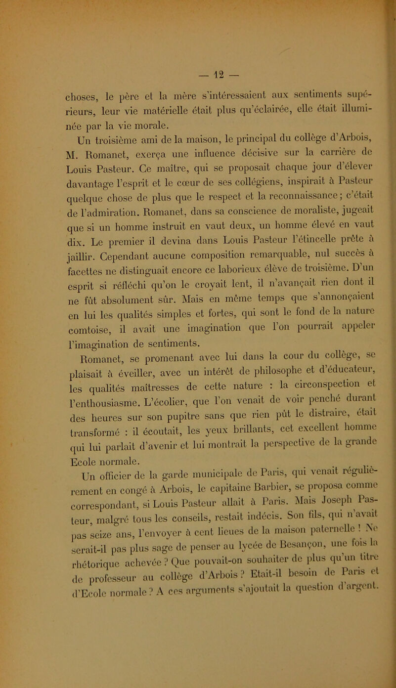 choses, le père et la mère s’intéressaient aux sentiments supé- rieurs, leur vie matérielle était plus qu’éclairée, elle était illumi- née par la vie morale. Un troisième ami de la maison, le principal du collège d’Arbois, M. Romanet, exerça une influence décisive sur la carrière de Louis Pasteur. Ce maître, qui se proposait chaque jour d’élever davantage l’esprit et le cœur de ses collégiens, inspirait à Pasteur quelque chose de plus que le respect et la reconnaissance; c’était de l’admiration. Romanet, dans sa conscience de moraliste, jugeait que si un homme instruit en vaut deux, un homme élevé en vaut dix. Le premier il devina dans Louis Pasteur 1 étincelle prête a jaillir. Cependant aucune composition remarquable, nul succès à facettes ne distinguait encore ce laborieux élève de troisième. D un esprit si réfléchi qu’on le croyait lent, il n avançait rien dont il ne fût absolument sûr. Mais en même temps que s’annonçaient en lui les qualités simples et fortes, qui sont le fond de la nature comtoise, il avait une imagination que l’on pourrait appeler l’imagination de sentiments. Romanet, se promenant avec lui dans la cour du collège, se plaisait à éveiller, avec un intérêt de philosophe et d’éducateur, les qualités maîtresses de cette nature : la circonspection et l’enthousiasme. L’écolier, que l’on venait de voir penche durant des heures sur son pupitre sans que rien pût le distraire, était transformé : il écoutait, les yeux brillants, cet excellent homme qui lui parlait d’avenir et lui montrait la perspective de la grande Ecole normale. ..... Un officier de la garde municipale de Paris, qui venait réguliè- rement en congé à Arbois, le capitaine Barbier, se proposa comme correspondant, si Louis Pasteur allait à Paris. Mais Joseph Pas- leur, malgré tous les conseils, restait indécis. Son fils, qui n’avait pas seize ans, l’envoyer à cent lieues de la maison paternelle ! Ne serait-il pas plus sage de penser au lycée de Besançon, une fois la rhétorique achevée ? Que pouvait-on souhaiter de plus qu’un titre de professeur au collège d’Arbois ? Etait-il besoin de Pans et d’Ecole normale ? A ces arguments s’ajoutait la question d argent.