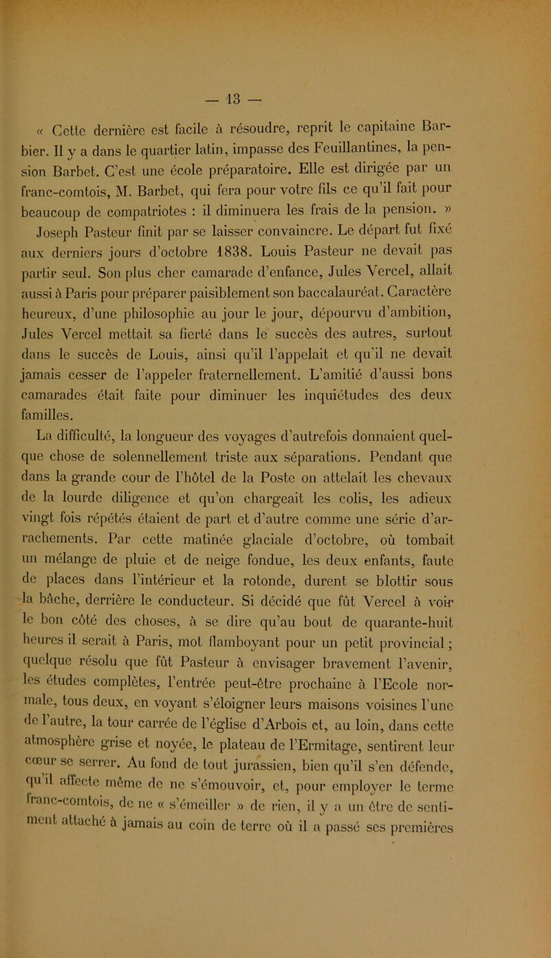 « Cette dernière est facile à résoudre, reprit le capitaine Bai- bier. Il y a dans le quartier latin, impasse des Feuillantines, la pen- sion Barbet. C’est une école préparatoire. Elle est dirigée par un franc-comtois, M. Barbet, qui fera pour votre fils ce qu il fait pour beaucoup de compatriotes : il diminuera les frais de la pension. » Joseph Pasteur finit par se laisser convaincre. Le départ fut fixé aux derniers jours d’octobre 1838. Louis Pasteur ne devait pas partir seul. Son plus cher camarade d’enfance, Jules Yercel, allait aussi à Paris pour préparer paisiblement son baccalauréat. Caractère heureux, d’une philosophie au jour le jour, dépourvu d’ambition, Jules Vercel mettait sa fierté dans le succès des autres, surtout dans le succès de Louis, ainsi qu’il l’appelait et qu’il ne devait jamais cesser de l’appeler fraternellement. L’amitié d’aussi bons camarades était faite pour diminuer les inquiétudes des deux familles. La difficulté, la longueur des voyages d’autrefois donnaient quel- que chose de solennellement triste aux séparations. Pendant que dans la grande cour de l’hôtel de la Poste on attelait les chevaux de la lourde diligence et qu’on chargeait les colis, les adieux vingt fois répétés étaient de part et d’autre comme une série d’ar- rachements. Par cette matinée glaciale d’octobre, où tombait un mélange de pluie et de neige fondue, les deux enfants, faute de places dans l’intérieur et la rotonde, durent se blottir sous la bûche, derrière le conducteur. Si décidé que fût Vercel à voie le bon côté des choses, à se dire qu’au bout de quarante-huit heures il serait à Paris, mot flambo}rant pour un petit provincial ; quelque résolu que fût Pasteur à envisager bravement l’avenir, les études complètes, l’entrée peut-être prochaine à l’Ecole nor- male, tous deux, en voyant s’éloigner leurs maisons voisines l’une de l’autre, la tour carrée de l’église d’Arbois et, au loin, dans cette atmosphère grise et noyée, le plateau de l’Ermitage, sentirent leur cœur se serrer. Au fond de tout jurassien, bien qu’il s’en défende, qu il affecte même de ne s’émouvoir, et, pour employer le terme franc-comtois, de ne « s’émciller » de rien, il y a un être de senti- ment attaché à jamais au coin de terre où il a passé scs premières