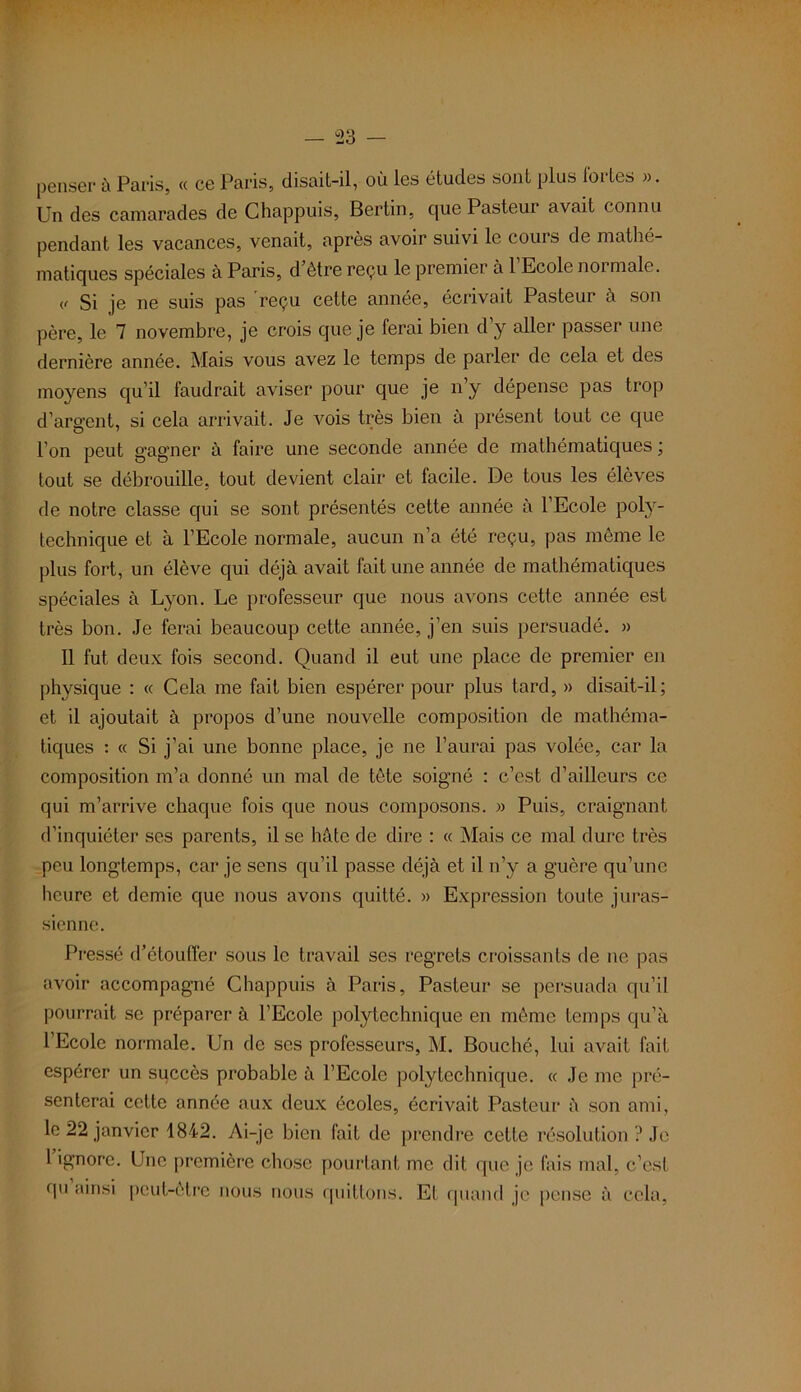 penser à Paris, « ce Paris, disait-il, où les études sont plus fortes ». Un des camarades de Chappuis, Berlin, que Pasteui avait connu pendant les vacances, venait, après avoir suivi le cours de mathé- matiques spéciales à Paris, d être reçu le premier à 1 Ecole normale. (, Si je ne suis pas 'reçu cette année, écrivait Pasteur à son père, le 7 novembre, je crois que je ferai bien d’y aller passer une dernière année. Mais vous avez le temps de parler de cela et des moyens qu’il faudrait aviser pour que je n y dépense pas trop d’argent, si cela arrivait. Je vois très bien à présent tout ce que l’on peut gagner à faire une seconde année de mathématiques ; tout se débrouille, tout devient clair et facile. De tous les élèves de notre classe qui se sont présentés cette année à l’Ecole poly- technique et à l’Ecole normale, aucun n’a été reçu, pas meme le plus fort, un élève qui déjà avait fait une année de mathématiques spéciales à Lyon. Le professeur que nous avons cette année est très bon. Je ferai beaucoup cette année, j’en suis persuadé. » Il fut deux fois second. Quand il eut une place de premier en physique : « Cela me fait bien espérer pour plus tard, » disait-il; et il ajoutait à propos d’une nouvelle composition de mathéma- tiques : « Si j’ai une bonne place, je ne l’aurai pas volée, car la composition m’a donné un mal de tête soigné : c’est d’ailleurs ce qui m’arrive chaque fois que nous composons. » Puis, craignant d’inquiéter ses parents, il se hâte de dire : « Mais ce mal dure très peu longtemps, car je sens qu’il passe déjà et il n’y a guère qu’une heure et demie que nous avons quitté. » Expression toute juras- sienne. Pressé d’étouffer sous le travail ses regrets croissants de ne pas avoir accompagné Chappuis à Paris, Pasteur se persuada qu’il pourrait se préparer à l’Ecole polytechnique en même temps qu’à l’Ecole normale. Un de scs professeurs, M. Bouché, lui avait fait espérer un succès probable à l’Ecole polytechnique. « Je me pré- senterai cette année aux deux écoles, écrivait Pasteur à son ami, le 22 janvier 1842. Ai-je bien fait de prendre cette résolution ? Je 1 ignore. Une première chose pourtant me dit que je fais mal, c’est qu ainsi peut-être nous nous quittons. Et quand je pense à cela,