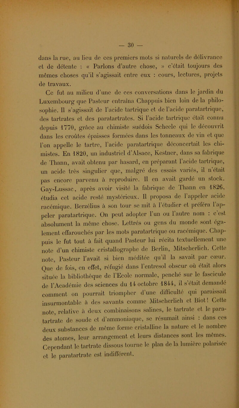 dans la rue, au lieu de ces premiers mois si naturels de délivrance et de détente : « Parlons d’autre chose, » c’était toujours des mêmes choses qu’il s’agissait entre eux : cours, lectures, projets de travaux. Ce fut au milieu d’une de ces conversations dans le jardin du Luxembourg que Pasteur entraîna Chappuis bien loin de la philo- sophie. Il s’agissait de l’acide tartrique et de l’acide paratartrique, des tartrates et des paratartrates. Si l’acide tartrique était connu depuis 1770, grâce au chimiste suédois Scheele qui le découvrit dans les croûtes épaisses formées dans les tonneaux de vin et que l’on appelle le tartre, l’acide paratartrique déconcertait les chi- mistes. En 1820, un industriel d’Alsace, Kestner, dans sa fabrique de Thann, avait obtenu par hasard, en préparant l’acide tartrique, un acide très singulier que, malgré des essais variés, il n'était pas encore parvenu à reproduire. Il en avait gardé un stock. Gay-Lussac, après avoir visité la fabrique de Thann en 1826. étudia cet acide resté mystérieux. 11 proposa de l’appeler acide racémique. Berzélius à son tour se mit à 1 étudier et préféra 1 ap- peler paratartrique. On peut adopter l’un ou 1 autre nom : cest absolument la même chose. Lettrés ou gens du monde sont éga- lement effarouchés par les mots paratartrique ou racémique. Chap- puis le fut tout à fait quand Pasteur lui récita textuellement une note d’un chimiste cristallographc de Berlin, Mitscherlich. Cette note, Pasteur l’avait si bien méditée qu’il la savait par cœur. Que de fois, en effet, réfugié dans l’entresol obscur où était alors située la bibliothèque de l’Ecole normale, penché sur le fascicule de l’Académie des sciences du 14 octobre 1844, il s était demandé comment on pourrait triompher d’une difficulté qui paraissait insurmontable â des savants comme Mitscherlich et Biot ! Cette note, relative à deux combinaisons salines, le tartrate et le para- tartrate de soude et d’ammoniaque, se résumait ainsi : dans ces deux substances de même forme cristalline la nature et le nombre des atomes, leur arrangement et leurs distances sont les mêmes. Cependant le tartrate dissous tourne le plan de la lumière polarisée et le paratartrate est indifférent.