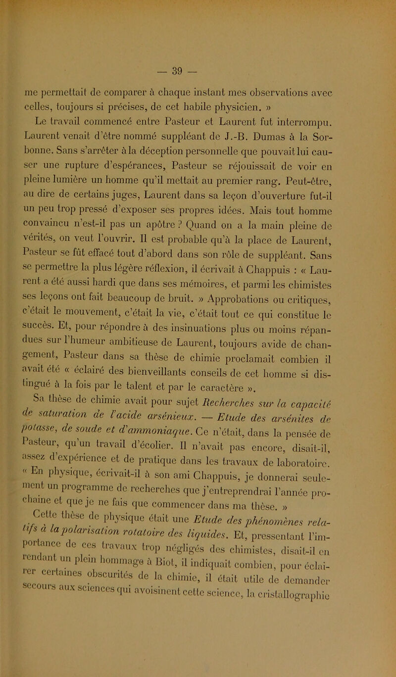 me permettait de comparer à chaque instant mes observations avec celles, toujours si précises, de cet habile physicien. » Le travail commencé entre Pasteur et Laurent fut interrompu. Laurent venait d’être nommé suppléant de J.-B. Dumas à la Sor- bonne. Sans s’arrêter à la déception personnelle que pouvait lui cau- ser une rupture d’espérances, Pasteur se réjouissait de voir en pleine lumière un homme qu’il mettait au premier rang. Peut-être, au dire de certains juges, Laurent dans sa leçon d’ouverture fut-il un peu trop pressé d’exposer ses propres idées. Mais tout homme convaincu n’est-il pas un apôtre ? Quand on a la main pleine de vérités, on veut l’ouvrir. Il est probable qu’à la place de Laurent, Pasteur se fût effacé tout d’abord dans son rôle de suppléant. Sans se permettre la plus légère réflexion, il écrivait à Chappuis : « Lau- rent a été aussi hardi que dans ses mémoires, et parmi les chimistes ses leçons ont fait beaucoup de bruit. » Approbations ou critiques, c était le mouvement, c était la vie, c’était tout ce qui constitue le succès. Et, pour répondre à des insinuations plus ou moins répan- dues sur 1 humeur ambitieuse de Laurent, toujours avide de chan- gement, Pasteur dans sa thèse de chimie proclamait combien il avait été « éclairé des bienveillants conseils de cet homme si dis- tingué à la fois par le talent et par le caractère ». Sa thèse de chimie avait pour sujet Recherches sur la capacité de saturation de l’acide arsénieux. — Elude des arsénites de potasse, de soude et d'ammoniaque. Ce n’était, dans la pensée de Pasteur, qu’un travail d’écolier. Il n’avait pas encore, disait-il, assez d’expérience et de pratique dans les travaux de laboratoire. ” En physique, écrivait-il à son ami Chappuis, je donnerai seule- inent un programme de recherches que j’entreprendrai l’année pro- chaine et que je ne fais que commencer dans ma thèse. » Cette these de physique était une Etude des phénomènes rela- ps a a polarisation rotatoire des liquides. Et, pressentant l’im- por ance c c ces travaux trop négligés des chimistes, disait-il en rendant un plein hommage à Biot, il indiquait combien, pour éclai- rer certaines obscurités de la chimie, il était utile de demander coin b aux sciences qui avoisinent cette science, la cristallographie