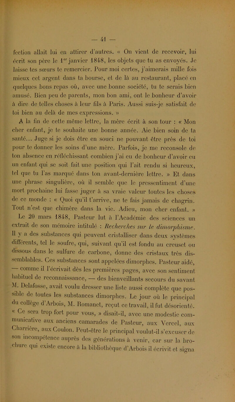 fection allait lui en attirer d’autres. « On vient de recevoir, lui écrit son père le l01'janvier 1848, les objets que tu as envoyés. Je laisse tes sœurs te remercier. Pour moi certes, j’aimerais mille fois mieux cet argent dans ta bourse, et de là au restaurant, placé en quelques bons repas où, avec une bonne société, tu te serais bien amusé. Bien peu de parents, mon bon ami, ont le bonheur d’avoir à dire de telles choses à leur fils à Paris. Aussi suis-je satisfait de toi bien au delà de mes expressions. » A la fin de cette même lettre, la mère écrit à son tour : « Mon cher enfant, je te souhaite une bonne année. Aie bien soin de ta santé... Juge si je dois être en souci ne pouvant être près de toi pour te donner les soins d’une mère. Parfois, je me reconsole de ton absence en réfléchissant combien j’ai eu de bonheur d’avoir eu un enfant qui se soit fait une position qui l’ait rendu si heureux, tel que tu l’as marqué dans ton avant-dernière lettre. » Et dans une phrase singulière, où il semble que le pressentiment d’une mort prochaine lui fasse juger à sa vraie valeur toutes les choses de ce monde : « Quoi qu’il t’arrive, ne te fais jamais de chagrin. Tout n est que chimère dans la vie. Adieu, mon cher enfant. « Le 20 mars 1848, Pasteur lut à l’Académie des sciences un extrait de son mémoire intitulé : Recherches sur le dimorphisme. Il y a des substances qui peuvent cristalliser dans deux systèmes différents, tel le soufre, qui, suivant qu’il est fondu au creuset ou dissous dans le sulfure de carbone, donne des cristaux très dis- semblables. Ces substances sont appelées dimorphes. Pasteur aidé, — comme d l’écrivait dès les premières pages, avec son sentiment habituel de reconnaissance, — des bienveillants secours du savant M. Delafosse, avait voulu dresser une liste aussi complète que pos- sible de toutes les substances dimorphes. Le jour où le principal du collège d’Arbois, M. Romanet, reçut ce travail, il fut désorienté. « Ce sera trop fort pour vous, » disait-il, avec une modestie com- municative aux anciens camarades de Pasteur, aux Yercel, aux Cbarrière, auxCoulon. Peut-être le principal voulut-il s’excuser de son incompétence auprès des générations à venir, car sur la bro- qui existe encore a la bibliothèque d’Arbois il écrivit et signa