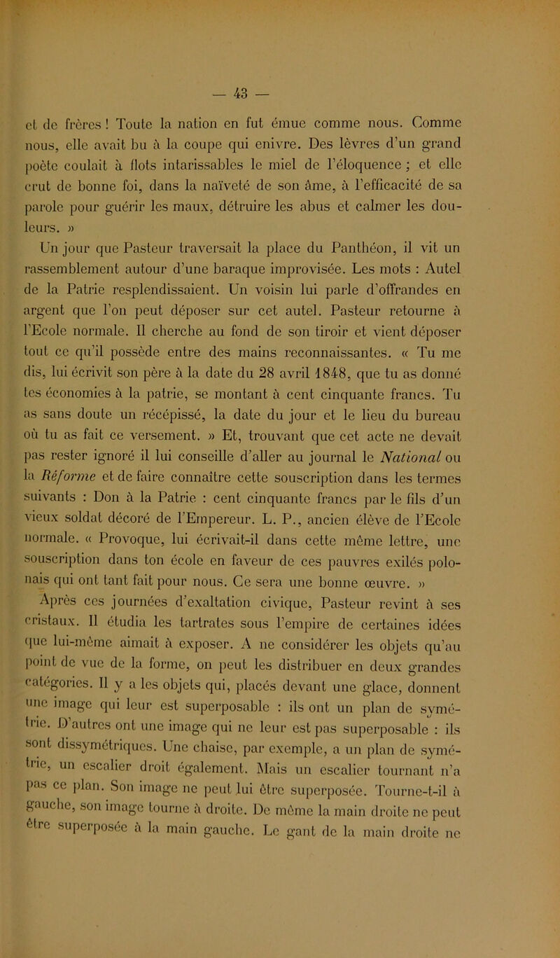 et de frères ! Toute la nation en fut émue comme nous. Comme nous, elle avait bu à la coupe qui enivre. Des lèvres d’un grand poète coulait à flots intarissables le miel de l’éloquence ; et elle crut de bonne foi, dans la naïveté de son âme, à l’efficacité de sa parole pour guérir les maux, détruire les abus et calmer les dou- leurs. » Un jour que Pasteur traversait la place du Panthéon, il vit un rassemblement autour d’une baraque improvisée. Les mots : Autel de la Patrie resplendissaient. Un voisin lui parle d’offrandes en argent que l’on peut déposer sur cet autel. Pasteur retourne à l’Ecole normale. Il cherche au fond de son tiroir et vient déposer tout ce qu’il possède entre des mains reconnaissantes. « Tu me dis, lui écrivit son père à la date du 28 avril 1848, que tu as donné tes économies à la patrie, se montant à cent cinquante francs. Tu as sans doute un récépissé, la date du jour et le lieu du bureau où tu as fait ce versement. » Et, trouvant que cet acte ne devait pas rester ignoré il lui conseille d’aller au journal le National ou la Réforme et de faire connaître cette souscription dans les termes suivants : Don à la Patrie : cent cinquante francs par le fils d’un vieux soldat décoré de 1 Empereur. L. P., ancien élève de l’Ecole normale. « Provoque, lui écrivait-il dans cette même lettre, une souscription dans ton école en faveur de ces pauvres exilés polo- nais qui ont tant fait pour nous. Ce sera une bonne œuvre. » Après ces journées d’exaltation civique, Pasteur revint à ses cristaux. 11 étudia les tartrates sous l’empire de certaines idées que lui-même aimait à exposer. A ne considérer les objets qu’au point de vue de la forme, on peut les distribuer en deux grandes catégories. Il y a les objets qui, placés devant une glace, donnent une image qui leur est superposable : ils ont un plan de symé- trie. D’autres ont une image qui ne leur est pas superposable : ils sont dissymétriques. Une chaise, par exemple, a un plan de symé- trie, un escalier droit également. Mais un escalier tournant n’a pas ce plan. Son image ne peut lui être superposée. Tourne-t-il à gauche, son image tourne a droite. De même la main droite ne peut être superposée â la main gauche. Le gant de la main droite ne