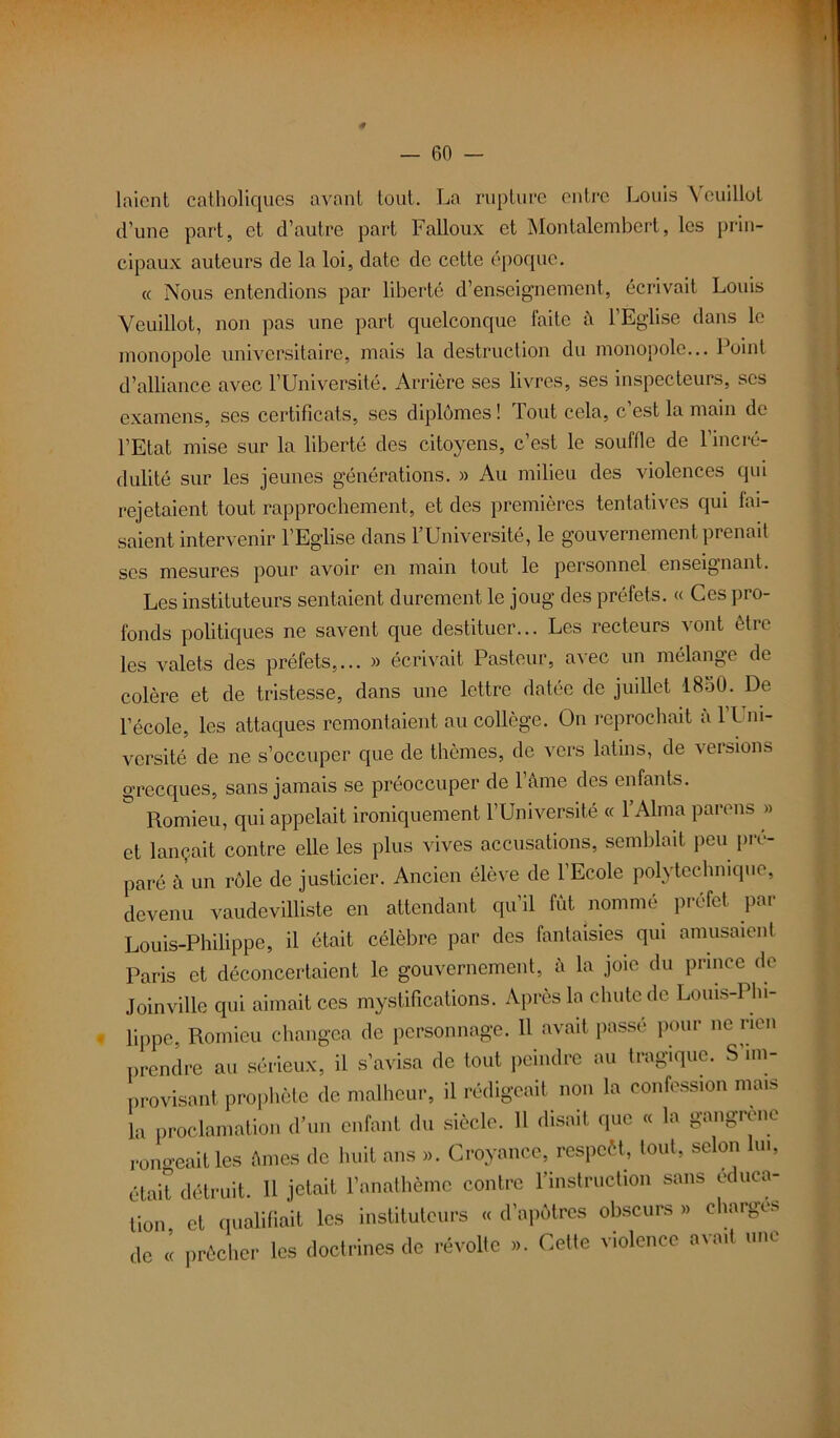 f lnicnt catholiques avant tout. La rupture entre Louis Yeuillot d’une part, et d’autre part Falloux et Montalembert, les prin- cipaux auteurs de la loi, date de cette époque. « Nous entendions par liberté d’enseignement, écrivait Louis Yeuillot, non pas une part quelconque laite à l’Eglise dans le monopole universitaire, mais la destruction du monopole... Point d’alliance avec l’Université. Arrière ses livres, ses inspecteurs, scs examens, ses certificats, ses diplômes ! Tout cela, c est la main de l’Etat mise sur la liberté des citoyens, c’est le souffle de l’incré- dulité sur les jeunes générations. » Au milieu des violences qui rejetaient tout rapprochement, et des premières tentatives qui fai- saient intervenir l’Eglise dans l’Université, le gouvernement prenait ses mesures pour avoir en main tout le personnel enseignant. Les instituteurs sentaient durement le joug des préfets. « Ces pro- fonds politiques ne savent que destituer... Les recteurs vont être les valets des préfets,... » écrivait Pasteur, avec un mélange de colère et de tristesse, dans une lettre datée de juillet 18o0. De l’école, les attaques remontaient au collège. On reprochait a 1 Uni- versité de ne s’occuper que de thèmes, de vers latins, de versions grecques, sans jamais se préoccuper de l’Ame des enfants. ° Romieu, qui appelait ironiquement l’Université « l’Alma parons » et lançait contre elle les plus vives accusations, semblait peu pré- paré à un rôle de justicier. Ancien élève de 1 Ecole polytechnique, devenu vaudevilliste en attendant qu’il fût nommé préfet par Louis-Philippe, il était célèbre par des fantaisies qui amusaient Paris et déconcertaient le gouvernement, à la joie du prince de Joinville qui aimait ces mystifications. Après la chute de Louis-Phi- lippe, Romieu changea de personnage. 11 avait passé pour ne rien prendre au sérieux, il s’avisa de tout peindre au tragique. S im- provisant prophète de malheur, il rédigeait non la confession mais la proclamation d’un enfant du siècle. Il disait que « la gangrène rongeait les Ames de huit ans ». Croyance, respcèt, tout, selon lin, était détruit. 11 jetait l’anathème contre l'instruction sans ec uca- tion et qualifiait les instituteurs « d’apôtres obscurs » charges de « prêcher les doctrines de révolte ». Cette violence avait une