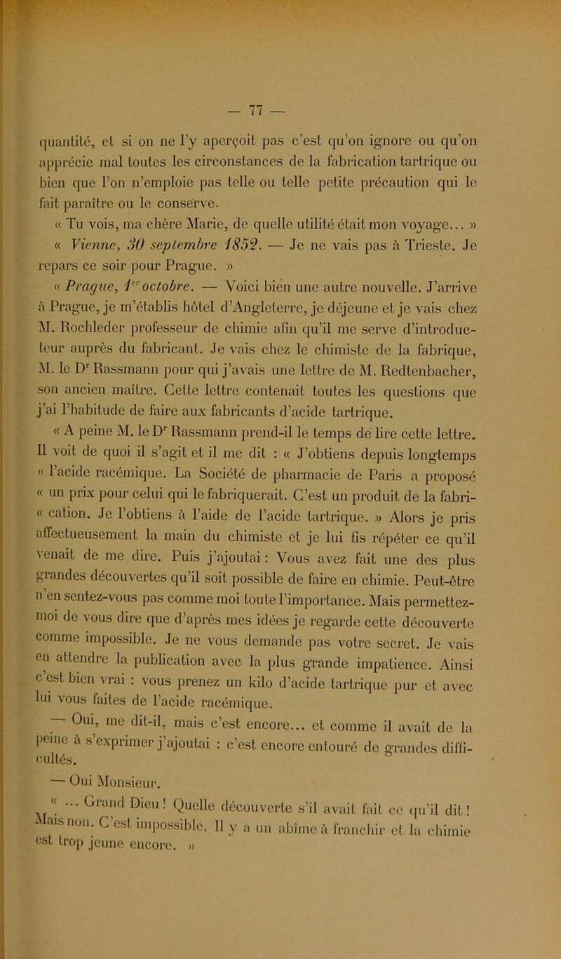 quantité, cl si on ne l’y aperçoit pas c’est qu’on ignore ou qu’on apprécie mal toutes les circonstances de la fabrication tartrique ou bien que l’on n’emploie pas telle ou telle petite précaution qui le fait paraître ou le conserve. « Tu vois, ma chère Marie, de quelle utilité était mon voyage... » « Vienne, 30 septembre 1852. — Je ne vais pas à Trieste. Je repars ce soir pour Prague. » « Prague, 1eroctobre. — Voici bien une autre nouvelle. J’arrive à Prague, je m’établis hôtel d’Angleterre, je déjeune et je vais chez M. Rochleder professeur de chimie afin qu’il me serve d’introduc- teur auprès du fabricant. Je vais chez le chimiste de la fabrique, M. le D1' Rassmann pour qui j’avais une lettre de M. Redtenbacher, son ancien maître. Cette lettre contenait toutes les questions que j’ai l’habitude de faire aux fabricants d’acide tartrique. « A peine M. le D1' Rassmann prend-il le temps de lire cette lettre. Il voit de quoi il s’agit et il me dit : « J’obtiens depuis longtemps « l’acide racémique. La Société de pharmacie de Paris a proposé « un prix pour celui qui le fabriquerait. C’est un produit de la fabri- « cation. Je l’obtiens à l’aide de l’acide tartrique. » Alors je pris affectueusement la main du chimiste et je lui fis répéter ce qu’il venait de me dire. Puis j’ajoutai : Vous avez fait une des plus grandes découvertes qu’il soit possible de faire en chimie. Peut-être n en sentez-vous pas comme moi toute l’importance. Mais permettez- 11101 tle vous dire cIlie d’après mes idées je regarde cette découverte comme impossible. Je ne vous demande pas votre secret. Je vais en attendre la publication avec la plus grande impatience. Ainsi c’est bien vrai : vous prenez un kilo d’acide tartrique pur et avec lui vous laites de l’acide racémique. cimes. — Oui Monsieur. nais non. C’est impossible. Il y a un abîme à franchir et la chimie est trop jeune encore. »