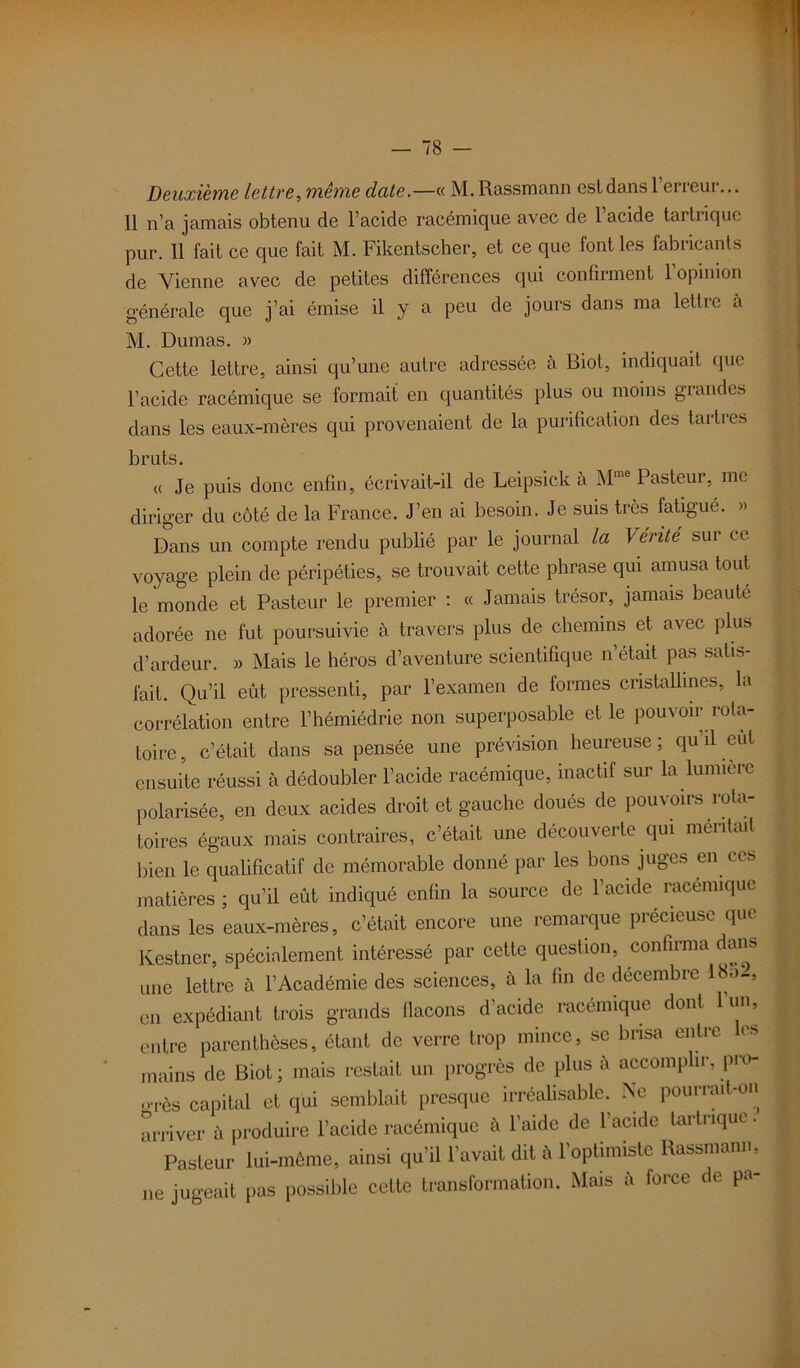 Deuxième lettre, même date.—« M. Rassmann est dans l’erreur... 11 n’a jamais obtenu de l’acide racémique avec de l’acide tartriquc pur. 11 fait ce que fait M. Fikentscher, et ce que font les fabricants de Vienne avec de petites différences qui confirment l’opinion générale que j’ai émise il y a peu de jours dans ma lettre à M. Dumas. » Cette lettre, ainsi qu’une autre adressée à Biot, indiquait que l’acide racémique se formait en quantités plus ou moins grandes dans les eaux-mères qui provenaient de la purification des tartres bruts • a Je puis donc enfin, écrivait-il de Leipsick à Mme Pasteur, me diriger du côté de la France. J’en ai besoin. Je suis très fatigué. » Dans un compte rendu publié par le journal la Vérité sur ce voyage plein de péripéties, se trouvait cette phrase qui amusa tout le monde et Pasteur le premier : « Jamais trésor, jamais beaute adorée ne fut poursuivie à travers plus de chemins et avec plus d’ardeur. » Mais le héros d’aventure scientifique n’était pas satis- fait. Qu’il eût pressenti, par l’examen de formes cristallines, la corrélation entre l’hémiédrie non superposable et le pouvoir rota- toire , c’était dans sa pensée une prévision heureuse ; qu’il eut ensuite réussi à dédoubler l’acide racémique, inactif sur la lumière polarisée, en deux acides droit et gauche doués de pouvoirs rota- toires égaux mais contraires, c’était une découverte qui méritait bien le qualificatif de mémorable donné par les bons juges en ces matières ; qu’il eût indiqué enfin la source de l’acide racémique dans les eaux-mères, c’était encore une remarque précieuse que Kestner, spécialement intéressé par cette question, confirma ans une lettre à l’Académie des sciences, à la fin de décembre 18a-, en expédiant trois grands flacons d’acide racémique dont l’un, entre parenthèses, étant de verre trop mince, se brisa entre les mains de Biot ; mais restait un progrès de plus à accomplir, pro- orès capital et qui semblait presque irréalisable. Ne pourrait-on arriver à produire l’acide racémique à l’aide de l’acide tartrique. Pasteur lui-même, ainsi qu’il l’avait dit à l’optimiste Rassmann, ne jugeait pas possible cette transformation. Mais à force de pa-