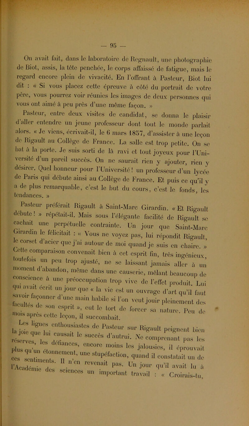 Ou avait fait, dans le laboratoire de Régnault, une photographie de Biot, assis, la tête penchée, le corps affaissé de fatigue, mais le regard encore plein de vivacité. En l’offrant à Pasteur, Biot lui dit : « Si vous placez cette épreuve à côté du portrait de votre père, vous pourrez voir réunies les images de deux personnes qui vous ont aimé à peu près d’une même façon. » Pasteur, entre deux visites de candidat, se donna le plaisir d’aller entendre un jeune professeur dont tout le monde parlait alors. « Je viens, écrivait-il, le 6 mars 1857, d’assister à une leçon de Rigault au Collège de France. La salle est trop petite. On se bat à la porte. Je suis sorti de là ravi et tout joyeux pour l’Uni- versité d’un pared succès. On ne saurait rien y ajouter, rien y désirer. Quel honneur pour l’Université ! un professeur d’un lycée de Pans qui débute ainsi au Collège de France. Et puis ce qu’il y a de plus remarquable, c’est le but du cours, c’est le fonds, les tendances. » Pasteur préférait Rigault ii Saint-Marc Girardin. «Et Rioault débute ! » répétait-il. Mais sous l'élégante facilité de Rigaidt se cachait une perpétuelle contrainte. Un jour que Saint-Marc iirardin le félicitait : ,< Vous ne voyez pas, lui répondit Rigault e corset d’acier que j’ai autour de moi quand je suis en chaire. »’ Cette comparaison convenait bien à cet esprit fin, très ingénieux outefois un peu trop ajusté, ne se laissant jamais aller à un moment d'abandon, même dans une causerie, mêlant beaucoup de conscience il une préoccupation trop vive de l’effet produit. Lui savoir^ J°'’ ** “ *“ ™ °St ouvra«e d’“rt ffu’il faut avoii façonner d une main habile si l’on veut jouir pleinement dos acuités de son esprit », eut le tort de forcer sa nature. Peu de mois apres celte leçon, il succombait. Les lignes enthousiastes de Pasteur sur Rigault peignent bien TéscrveTV | T*1 10 SUCCÔS d aUtrui’ Ne «“Panant fk les plus 2-J“ ***** encore '«a jalousies, il éprouvait CCS I 1 „tnTe ’ Une SlUpéfaCli0n’ H constatait un de l’Académie^des ^ V ^ ^ -ait lu à sciences un important travail : « Croirais-tu.