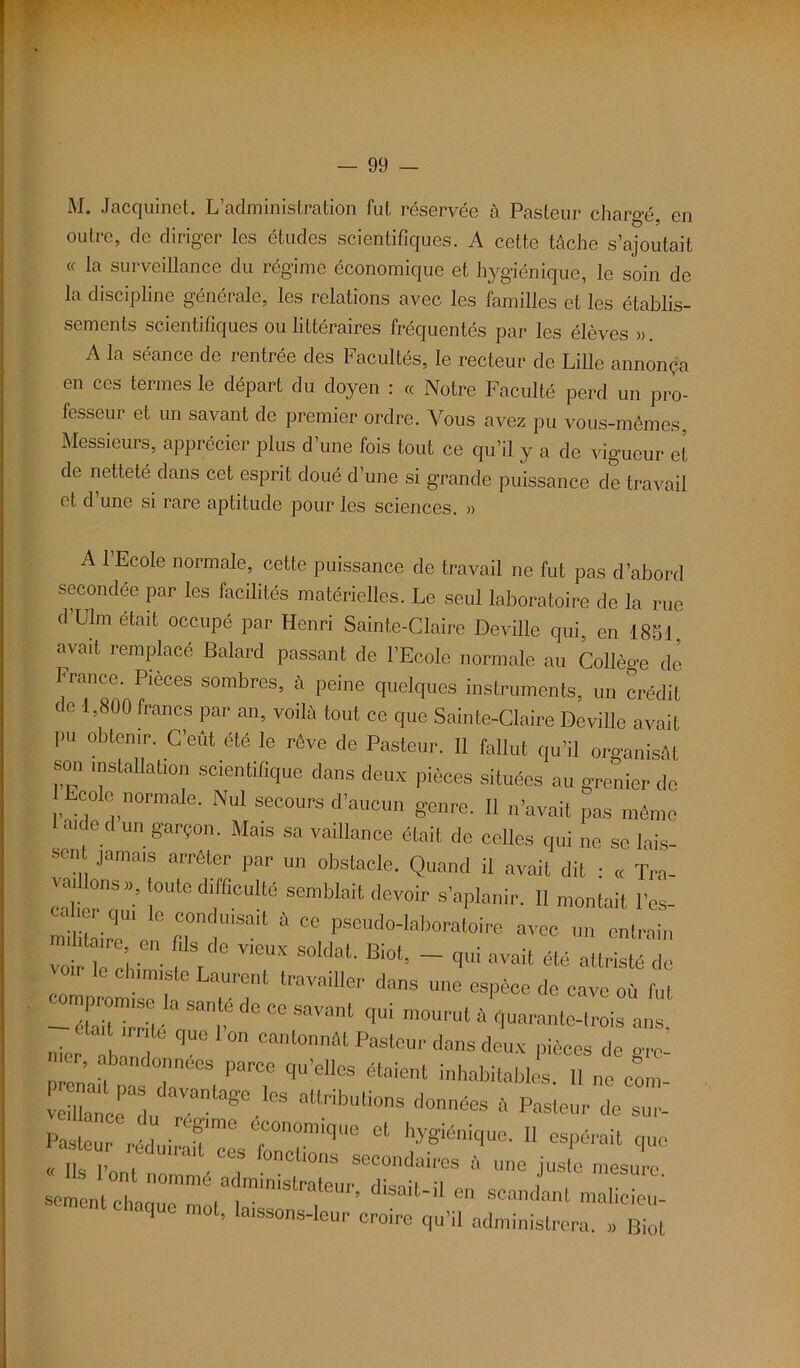 M. Jacquinet. L’administration fut réservée à Pasteur chargé, en outre, de diriger les études scientifiques. A cette tâche s’ajoutait « la surveillance du régime économique et hygiénique, le soin de la discipline générale, les relations avec les familles et les établis- sements scientifiques ou littéraires fréquentés par les élèves » A la séance de rentrée des Facultés, le recteur de Lille annonça en ces termes le départ du doyen : « Notre Faculté perd un pro- fesseur et un savant de premier ordre. Vous avez pu vous-mêmes, Messieurs, apprécier plus d’une fois tout ce qu’il y a de vigueur et de netteté dans cet esprit doué d’une si grande puissance de travail et d une si rare aptitude pour les sciences. » A l’Ecole normale, cette puissance de travail ne fut pas d’abord secondée par les facilités matérielles. Le seul laboratoire de la rue d’Ulm était occupé par Henri Sainte-Claire Deville qui, en 1851, avait remplacé Balard passant de l’Ecole normale au Collège de France. Pièces sombres, à peine quelques instruments, un crédit de 1,800 francs par an, voilà tout ce que Sainte-Claire Deville avait pu obtenir. C’eût été le rêve de Pasteur. Il fallut qu’il organisât son installation scientifique dans deux pièces situées au grenier de Ecole normale. Nul secours d’aucun genre. Il n’avait pas même a.dc d un garçon. Ma,s sa vaillance était de celles qui ne se lais- sen jamais arrêter par un obstacle. Quand il avait dit : « Tra- ™,'. ons»; toute difficulté semblait devoir s’aplanir. 11 montait l’es- mili lire'1 oom uisait à ce pseudo-laboratoire avec un entrain voi k cî f V V‘CUX SOl<lal' Bi0t’ ~ avait * attristé de le chimiste Laurent travailler dans une espèce de cave où fut -aait“rUéacSaT llC °° SaVanl t[Ui m°Umt à quarante-trois ans. nier h 0 Cantonnât Pastc'' dans deux pièces de grc- P en’ai 272 PT qU'eU0S ^ ““les. ,1 ne com- vcla ce „ °ge. °S altribulions t,onafe h Pasteur de sur- p- uTrédui n:s r;raique et hysiénkiue-11 « <.«« réduirait ces fonctions secondaires à une juste mesure cm „ m n°mmé adaouistrateur, disait-il en scandant mal c i sement chaque mot, laissons-leur croire qu’il administrera. » Kot