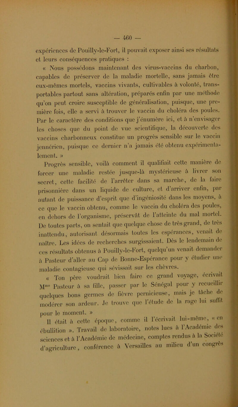 — 400 — expériences de Pouilly-le-Fort, il pouvait exposer ainsi ses résultats et leurs conséquences pratiques : « Nous possédons maintenant des virus-vaccins du charbon, capables de préserver de la maladie mortelle, sans jamais être eux-mêmes mortels, vaccins vivants, cultivables à volonté, trans- portables partout sans altération, préparés enfin par une méthode qu’on peut croire susceptible de généralisation, puisque, une pre- mière fois, elle a servi à trouver le vaccin du choléra des poules. Par le caractère des conditions que j’énumère ici, et à n’envisager les choses que du point de vue scientifique, la découverte des vaccins charbonneux constitue un progrès sensible sur le vaccin jennérien, puisque ce dernier n’a jamais été obtenu expérimenta- lement. » Progrès sensible, voilà comment il qualifiait cette manière de forcer une maladie restée jusque-là mystérieuse à livrer son secret, cette facilité de l’arrêter dans sa marche, de la faire prisonnière dans un liquide de culture, et d arriver enfin, pai autant de puissance d’esprit que d’ingéniosité dans les moyens, à ce que le vaccin obtenu, comme le vaccin du choléra des poules, en dehors de l’organisme, préservât de l’atteinte du mal mortel. De toutes parts, on sentait que quelque chose de très grand, de très inattendu, autorisant désormais toutes les espérances, venait de naître. Les idées de recherches surgissaient. Dès le lendemain de ces résultats obtenus à Pouilly-le-Fort, quelqu’un venait demander à Pasteur d’aller au Gap de Bonne-Espérance pour y étudier une maladie contagieuse qui sévissait sur les chèvres. « Ton père voudrait bien faire ce grand voyage, écrivait Mme Pasteur à sa fille, passer par le Sénégal pour y recueillir quelques bons germes de fièvre pernicieuse, mais je tâche de modérer son ardeur. Je trouve que l’étude de la rage lui suffit pour le moment. » 11 était à cette époque, comme il l’écrivait lui-même, «en ébullition ». Travail de laboratoire, notes lues à l’Académie des sciences et à l’Académie de médecine, comptes rendus à la Société d’agriculture, conférence à Versailles au milieu d’un congres