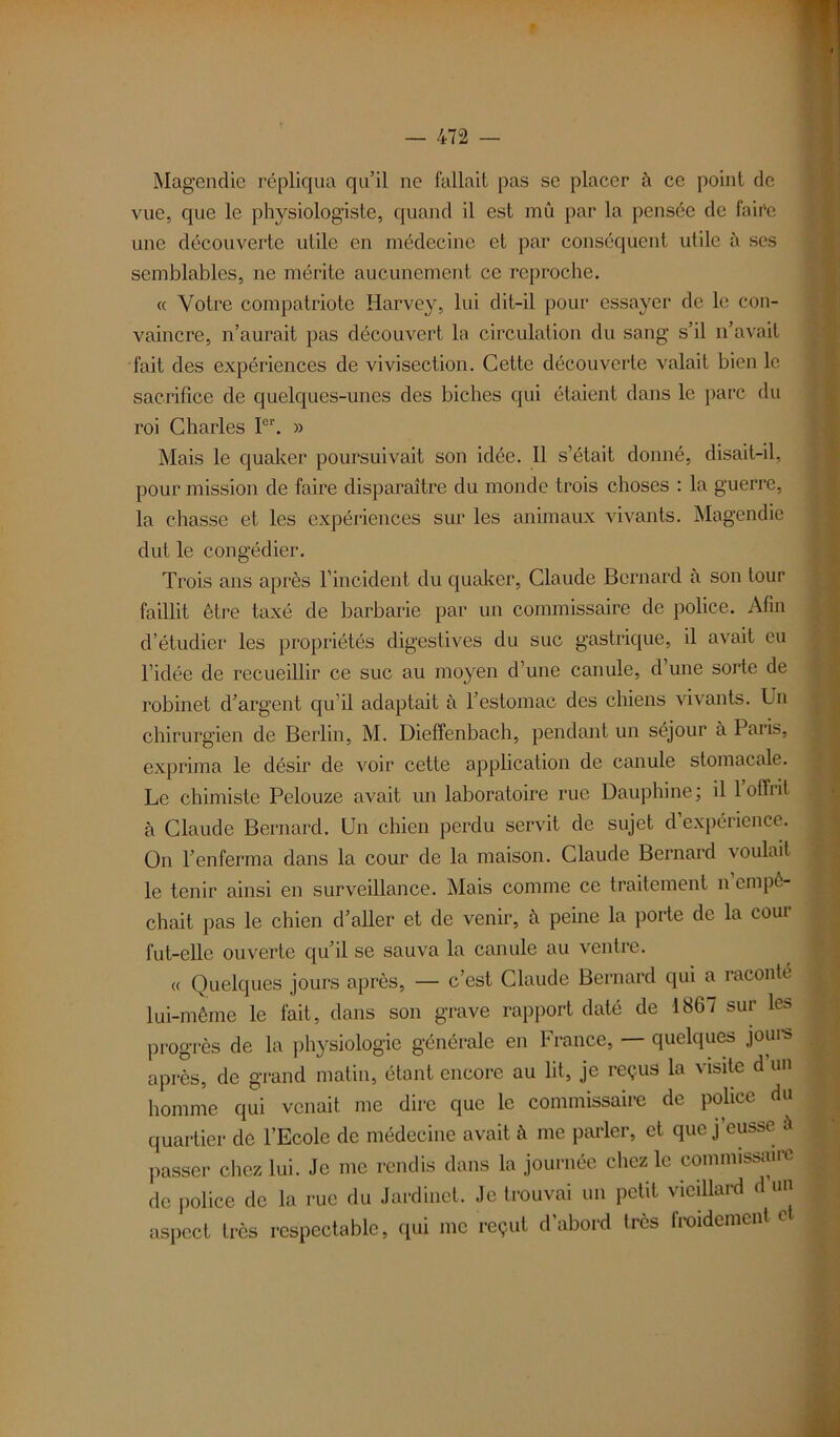 Magendie répliqua qu’il ne fallait pas se placer à ce point de vue, que le physiologiste, quand il est mû par la pensée de fair'e une découverte utile en médecine et par conséquent utile à scs semblables, ne mérite aucunement ce reproche. « Votre compatriote Harvey, lui dit-il pour essayer de le con- vaincre, n’aurait pas découvert la circulation du sang s’il n’avait fait des expériences de vivisection. Cette découverte valait bien le sacrifice de quelques-unes des biches qui étaient dans le parc du roi Charles I01'. » Mais le quaker poursuivait son idée. Il s’était donné, disait-il, pour mission de faire disparaître du monde trois choses : la guerre, la chasse et les expériences sur les animaux vivants. Magendie dut le congédier. Trois ans après l’incident du quaker, Claude Bernard à son tour faillit être taxé de barbarie par un commissaire de police. Afin d’étudier les propriétés digestives du suc gastrique, il avait eu l’idée de recueillir ce suc au moyen d’une canule, d une sorte de robinet d’argent qu’il adaptait à l’estomac des chiens vivants. Un chirurgien de Berlin, M. Dieffenbach, pendant un séjour à Paris, exprima le désir de voir cette application de canule stomacale. Le chimiste Pelouze avait un laboratoire rue Dauphine; il loffiit à Claude Bernard. Un chien perdu servit de sujet d’expérience. On l’enferma dans la cour de la maison. Claude Bernard voulait le tenir ainsi en surveillance. Mais comme ce traitement n empê- chait pas le chien d’aller et de venir, à peine la porte de la cour fut-elle ouverte qu’il se sauva la canule au ventre. « Quelques jours après, — c’est Claude Bernard qui a raconté lui-même le fait, dans son grave rapport daté de 1867 sur les progrès de la physiologie générale en France, — quelques jours après, de grand matin, étant encore au lit, je reçus la visite d’un homme qui venait me dire que le commissaire de police du quartier de l’Ecole de médecine avait à me parler, et que j’eusse à passer chez lui. Je me rendis dans la journée chez le commissa de police de la rue du Jardinet. Je trouvai un petit vieillard d un aspect très respectable, qui me reçut d’abord très froidement e