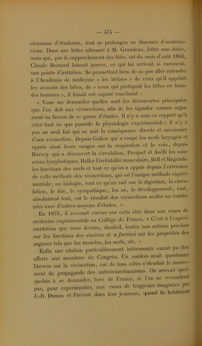 chansons d’étudianls, tout se prolongea en discours d académi- ciens. Dans une lettre adressée à M. Grandeau, lettre non datée, mais qui, par le rapprochement des faits, est du mois d août 1803, Claude Bernard laissait percer, ce qui lui arrivait si rarement, une pointe d’irritation. Se promettant bien de ne pas aller entendre à l’Académie de médecine « les bêtises » de ceux qu il appelait les avocats des bêtes, de « ceux qui protègent les bêtes en haine des hommes », il faisait cet exposé concluant : « Vous me demandez quelles sont les découvertes principales que l’on doit aux vivisections, afin de les signaler comme argu- ment en faveur de ce genre d’études. Il n y a sous ce rappor l qu a citer tout ce que possède la physiologie expérimentale; il ny a pas un seul fait qui ne soit la conséquence directe et néccssaiie d’une vivisection. Depuis Galien qui a coupé les nerfs laryngés et appris ainsi leurs usages sur la respiration et la voix, depuis Harvey qui a découvert la circulation, Peequet et Aselli les \ ais- seaux lymphatiques, Haller l’irritabilité musculaire, Bell etMagendie les fonctions des nerfs et tout ce qu’on a appris depuis l'extension de cette méthode des vivisections, qui estl unique méthode expéii- inentale; en biologie, tout ce qu’on sait sur la digestion, la circu- lation, le foie, le sympathique, les os, le développement, tout, absolument tout, est le résultat des vivisections seules ou combi- nées avec d’autres moyens d’études. » En 1875, il revenait encore sur cette idée dans son cours de médecine expérimentale au Collège de France. « G est a 1 expéri- mentation que nous devons, disait-il, toutes nos notions précises sur les fonctions des viscères et a fortiori sur les propriétés des organes tels que les muscles, les nerfs, etc. » Enfin une citation particulièrement intéressante aurait pu être offerte aux membres du Congrès. Un suédois avait questionne Darwin sur la vivisection, car de tous cotés s’étendait le mouve- ment de propagande des antivivisectionnistes. On arrivait que - quefois à se demander, hors de France, si Ion ne ic\ien rai pas, pour expérimenter, aux ruses de trappeurs imaginées par J.-B. Dumas et Prévost dans leur jeunesse, quand ds habitaien