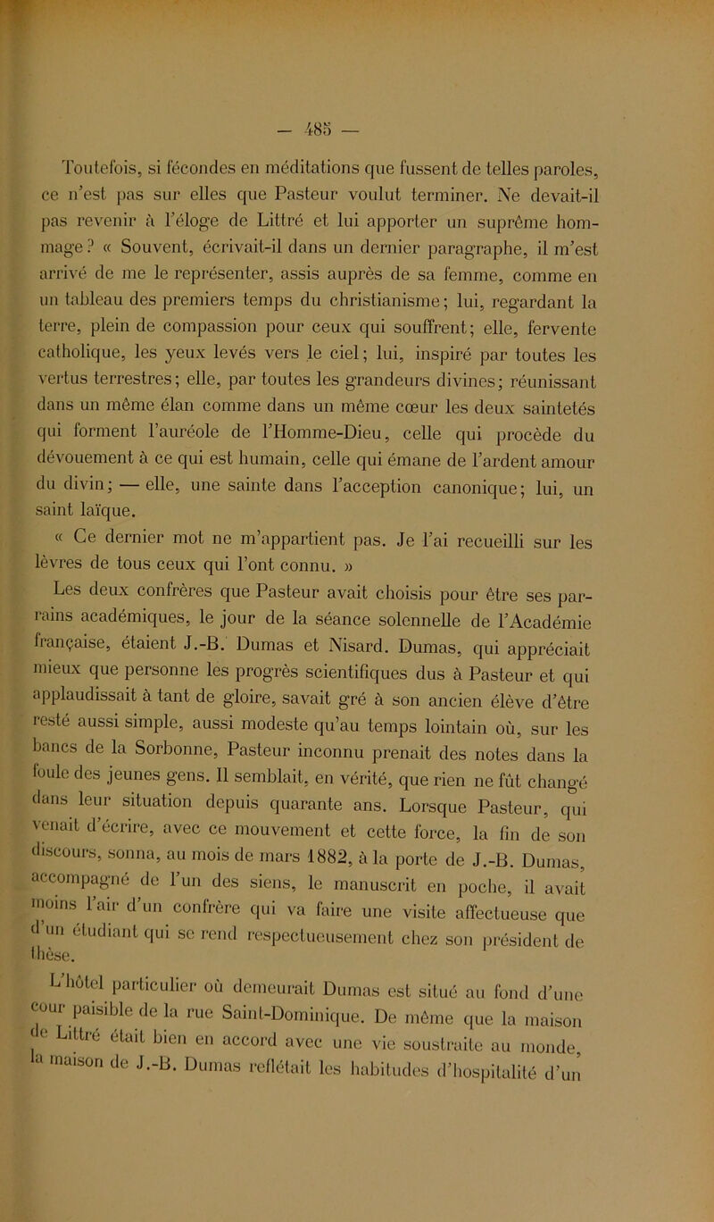 Toutefois, si fécondes en méditations que fussent de telles paroles, ce n’est pas sur elles que Pasteur voulut terminer. Ne devait-il pas revenir à l’éloge de Littré et lui apporter un suprême hom- mage ? « Souvent, écrivait-il dans un dernier paragraphe, il m’est arrivé de me le représenter, assis auprès de sa femme, comme en un tableau des premiers temps du christianisme ; lui, regardant la terre, plein de compassion pour ceux qui souffrent; elle, fervente catholique, les yeux levés vers le ciel ; lui, inspiré par toutes les vertus terrestres; elle, par toutes les grandeurs divines; réunissant dans un même élan comme dans un même cœur les deux saintetés qui forment l’auréole de l’Homme-Dieu, celle qui procède du dévouement à ce qui est humain, celle qui émane de l’ardent amour du divin; — elle, une sainte dans l’acception canonique; lui, un saint laïque. « Ce dernier mot ne m’appartient pas. Je l’ai recueilli sur les lèvres de tous ceux qui l’ont connu. » Les deux confrères que Pasteur avait choisis pour être ses par- rains académiques, le jour de la séance solennelle de l’Académie française, étaient J.-B. Dumas et Nisard. Dumas, qui appréciait mieux que personne les progrès scientifiques dus à Pasteur et qui applaudissait à tant de gloire, savait gré à son ancien élève d’être resté aussi simple, aussi modeste qu’au temps lointain où, sur les bancs de la Sorbonne, Pasteur inconnu prenait des notes dans la foule des jeunes gens. 11 semblait, en vérité, que rien ne fût changé dans leur situation depuis quarante ans. Lorsque Pasteur, qui venait d’écrire, avec ce mouvement et cette force, la fin de son discours, sonna, au mois de mars 1882, à la porte de J.-B. Dumas, accompagné de l’un des siens, le manuscrit en poche, il avait moins l’air d’un confrère qui va faire une visite affectueuse que d un étudiant qui se rend respectueusement chez son président de thèse. L hôtel particulier où demeurait Dumas est situé au fond d’une cour paisible de la rue Saint-Dominique. De même que la maison G LlUré était bien en accord avec une vie soustraite au monde, a maison de J.-B. Dumas reflétait les habitudes d’hospitalité d’un