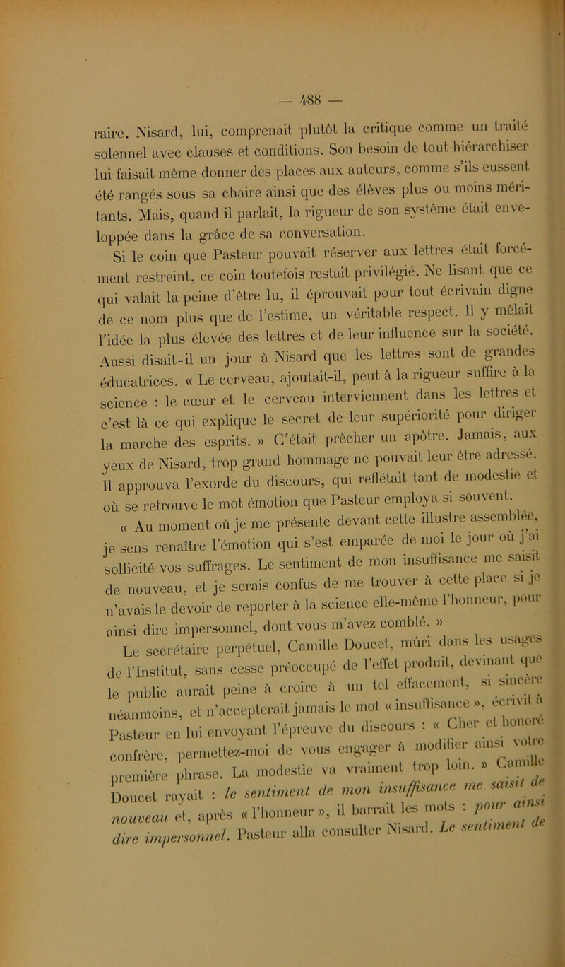 raire. Nisarcl, lui, comprenait plutôt la critique comme un traité solennel avec clauses et conditions. Son besoin de tout hiérarchiser lui faisait même donner des places aux auteurs, comme s ils eussent été rangés sous sa chaire ainsi que des élèves plus ou moins méri- tants. Mais, quand il parlait, la rigueur de son système était enve- loppée dans la grâce de sa conversation. Si le coin que Pasteur pouvait réserver aux lettres était forcé- ment restreint, ce coin toutefois restait privilégié. Ne lisant que ce qui valait la peine d’être lu, il éprouvait pour tout écrivain digne de ce nom plus que de l’estime, un véritable respect. 11 y mêlait l’idée la plus élevée des lettres et de leur influence sur la société. Aussi disait-il un jour à Nisard que les lettres sont de grandes éducatrices. « Le cerveau, ajoutait-il, peut à la rigueur suffire à la science : le cœur et le cerveau interviennent dans les lettres et c’est là ce qui explique le secret de leur supériorité pour diriger la marche des esprits. » C’était prêcher un apôtre. Jamais, aux yeux de Nisard, trop grand hommage ne pouvait leur être adresse. 11 approuva l’exorde du discours, qui reflétait tant de modestie et où se retrouve le mot émotion que Pasteur employa si souvent « Au moment où je me présente devant cette illustre assemb ee, je sens renaître 1 émotion qui s’est emparée de moi le jour ou ] ai sollicité vos suffrages. Le sentiment de mon insuffisance me saisit de nouveau, et je serais confus de me trouver à cette place si je n’avais le devoir de reporter à la science elle-même 1 honneur, pour ainsi dire impersonnel, dont vous m’avez comble. » Le secrétaire perpétuel, Camille Doucel, mûri dans les usages de l’Institut, sans cesse préoccupé de l’effet produit, de\man que le public aurait peine à croire à un tel effacement, si smeere néanmoins, et n’accepterait jamais le mot « insulhsance « ^ Pasteur en lui envoyant l’épreuve du drscours : « Cher cU.onu confrère, permette-moi de voue engager à mod.her «mm voüc première phrase. La modestie va vraiment trop ion,. » t.amdlr Doucet rayait : le sentiment de mon insuffisance me saisit d l:lu et, après « l'honneur », il barrait les mots -, pou^aim / Poctoiii* ill i consulter Nisard. Le i>entnneni « dire impersonnel. 1 asteui aua consuuc