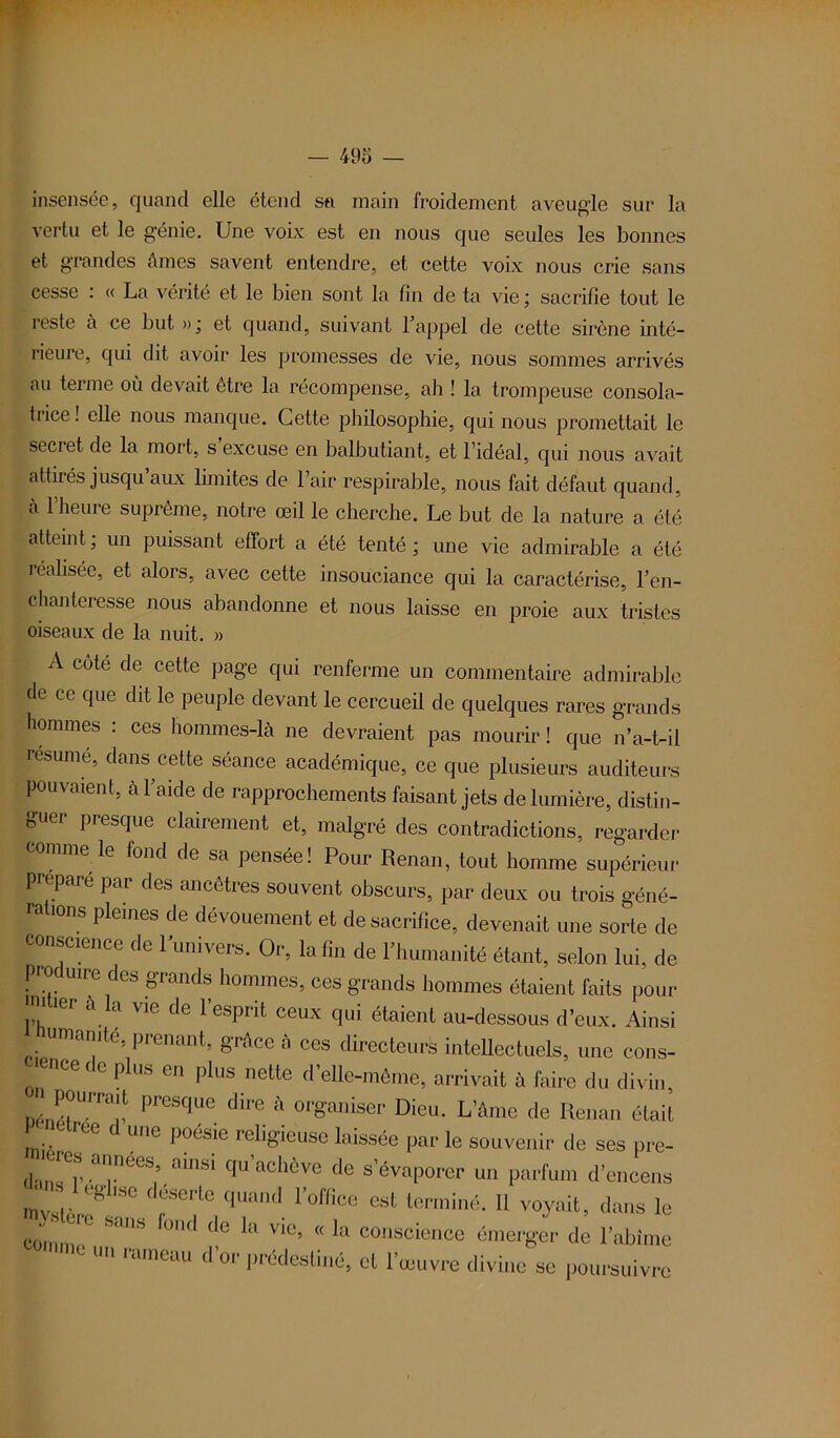 insensée, quand elle étend sa main froidement aveugle sur la vertu et le génie. Une voix est en nous que seules les bonnes et grandes âmes savent entendre, et cette voix nous crie sans cesse : « La vérité et le bien sont la fin de ta vie ; sacrifie tout le reste à ce but »; et quand, suivant l’appel de cette sirène inté- rieure, qui dit avoir les promesses de vie, nous sommes arrivés au terme où devait être la récompense, ah ! la trompeuse consola- trice ! elle nous manque. Cette philosophie, qui nous promettait le secret de la mort, s’excuse en balbutiant, et l’idéal, qui nous avait attirés jusqu’aux limites de l’air respirable, nous fait défaut quand, à l’heure suprême, notre œil le cherche. Le but de la nature a été atteint, un puissant effort a été tenté; une vie admirable a été réalisée, et alors, avec cette insouciance qui la caractérise, l’en- chanteresse nous abandonne et nous laisse en proie aux tristes oiseaux de la nuit. » A côté de cette page qui renferme un commentaire admirable de ce que dit le peuple devant le cercueil de quelques rares grands hommes : ces hommes-là ne devraient pas mourir ! que n’a-t-il résumé, dans cette séance académique, ce que plusieurs auditeurs pouvaient, à l’aide de rapprochements faisant jets de lumière, distin- c'uei presque clairement et, malgré des contradictions, regarder comme le fond de sa pensée! Pour Renan, tout homme supérieur préparé par des ancêtres souvent obscurs, par deux ou trois géné- rations pleines de dévouement et de sacrifice, devenait une sorte de conscience de l’univers. Or, la fin de l’humanité étant, selon lui, de F0( uire des grands hommes, ces grands hommes étaient faits pour y! 16r ala vie de resPrit <*ux qui étaient au-dessous d’eux. Ainsi Humanité, prenant, grâce à ces directeurs intellectuels, une cons- c encede plus en plus nette d’elle-même, arrivait à faire du divin, inr.rraU presclue dire à organiser Dieu. L’âme de Renan était P ree d une poésie religieuse laissée par le souvenir de ses pre- “*es années ainsi qu’achève de s’évaporer un parfum d’encens qUand. r°ffîce eyt te™iné. Il voyait, dans le connu C S lh 0,1(1 (IC la V1°5 (< la conscicnce émerger de l’abîme ,,C Un mmeau d or prédestiné, et l’œuvre divine se poursuivre