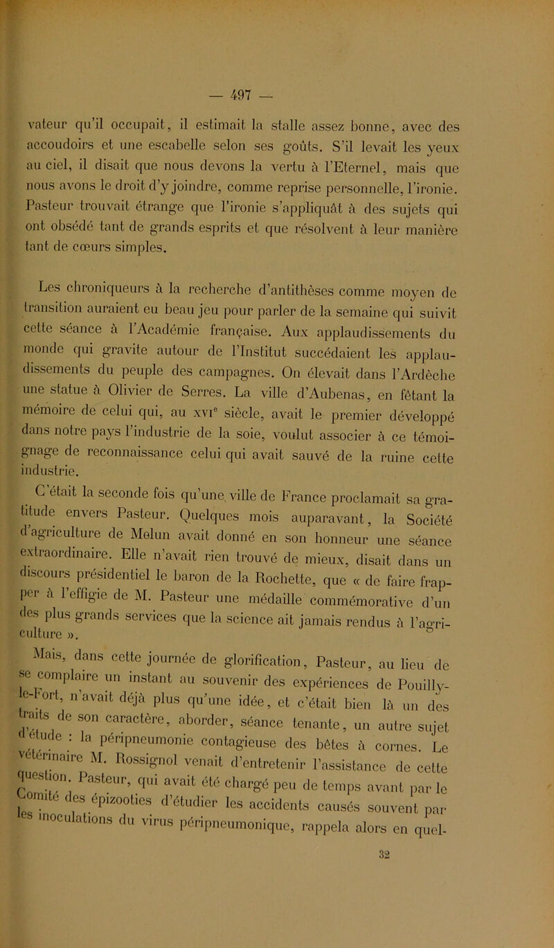 valeur qu’il occupait, il estimait la stalle assez bonne, avec des accoudoirs et une escabelle selon ses goûts. S’il levait les yeux au ciel, il disait que nous devons la vertu à l’Eternel, mais que nous avons le droit d’y joindre, comme reprise personnelle, l’ironie. Pasteur trouvait étrange que l’ironie s’appliquât à des sujets qui ont obsédé tant de grands esprits et que résolvent à leur manière tant de cœurs simples. Les chroniqueurs à la recherche d’antithèses comme moyen de transition auraient eu beau jeu pour parler de la semaine qui suivit cette séance a 1 Académie française. Aux applaudissements du monde qui gravite autour de l’Institut succédaient les applau- dissements du peuple des campagnes. On élevait dans l’Ardèche une statue à Olivier de Serres. La ville d’Aubenas, en fêtant la mémoire de celui qui, au xvie siècle, avait le premier développé dans notre pays l’industrie de la soie, voulut associer à ce témoi- gnage de reconnaissance celui qui avait sauvé de la ruine cette industrie. G était la seconde fois qu’une, ville de France proclamait sa gra- titude envers Pasteur. Quelques mois auparavant, la Société d’agriculture de Melun avait donné en son honneur une séance extraordinaire. Elle n’avait rien trouvé de mieux, disait dans un discours présidentiel le baron de la Rochette, que « de faire frap- pei a 1 effigie de M. Pasteur une médaille commémorative d’un des plus grands services que la science ait jamais rendus à l’aoTi- culture ». Mais, dans cette journée de glorification. Pasteur, au lieu de se complaire un instant au souvenir des expériences de Pouilly- e-'ort, n’avait déjà plus qu’une idée, et c’était bien là un des ,,ailS de son «ictère, aborder, séance tenante, un autre sujet L Te : Ia Péripneumonie contagieuse des bêtes à cornes. Le vétérinaire M. Rossignol venait d’entretenir l’assistance de cette question Pasteur, qui avait été chargé peu de temps avant par le Lomile des épizooties d’étudier les aceidents causés souvent par inoculations du virus péripneumonique, rappela alors en quel- 32