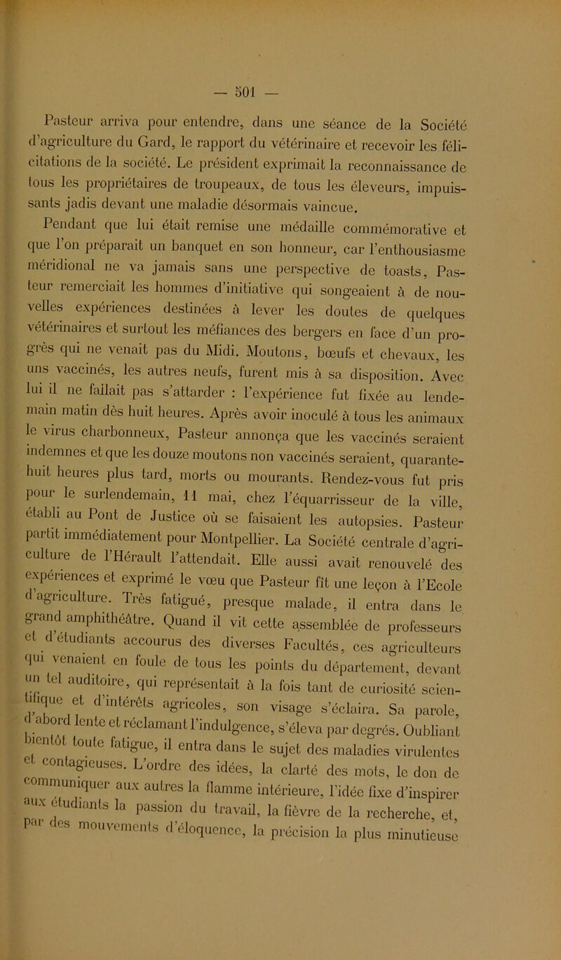 Pasteur arriva pour entendre, clans une séance de la Société d’agriculture du Gard, le rapport du vétérinaire et recevoir les féli- citations de la société. Le président exprimait la reconnaissance de tous les propriétaires de troupeaux, de tous les éleveurs, impuis- sants jadis devant une maladie désormais vaincue. Pendant que lui était remise une médaille commémorative et que l’on préparait un banquet en son honneur, car l’enthousiasme méridional ne va jamais sans une perspective de toasts, Pas- teur remerciait les hommes d’initiative qui songeaient à de nou- velles expériences destinées à lever les doutes de quelques vétérinaires et surtout les méfiances des bergers en face d’un pro- grès qui ne venait pas du Midi. Moutons, bœufs et chevaux, les uns vaccinés, les autres neufs, furent mis cà sa disposition. Avec lui il ne (allait pas s’attarder : l’expérience fut fixée au lende- main matin dès huit heures. Après avoir inoculé à tous les animaux le virus charbonneux, Pasteur annonça que les vaccinés seraient indemnes et que les douze moutons non vaccinés seraient, quarante- huit heures plus tard, morts ou mourants. Pœndez-vous fut pris pour le surlendemain, H mai, chez l’équarrisseur de la ville, établi au Pont de Justice où se faisaient les autopsies. Pasteur partit immédiatement pour Montpellier. La Société centrale d’agri- culture de 1 Hérault 1 attendait. Elle aussi avait renouvelé des expériences et exprimé le vœu que Pasteur fît une leçon à l’Ecole C a8TJCulture- Très fatigué, presque malade, il entra dans le grand amphithéâtre. Quand il vit cette assemblée de professeurs et d etudiants accourus des diverses Facultés, ces agriculteurs qUI Venaient.en foule de tous les points du département, devant ... e audToite, qui représentait à la fois tant de curiosité scien- * ique et d’intérêts agricoles, son visage s’éclaira. Sa parole, ! a or lente et réclamant l’indulgence, s’éleva par degrés. Oubliant en o toute fatigue, il entra dans le sujet des maladies virulentes e- contagieuses. L’ordre des idées, la clarté des mots, le don de communiquer aux autres la flamme intérieure, l’idée fixe d’inspirer tUlX fudiants la Passio” d“ travail, la fièvre de la recherche, et par c es mouvements d éloquence, la précision la plus minutieuse