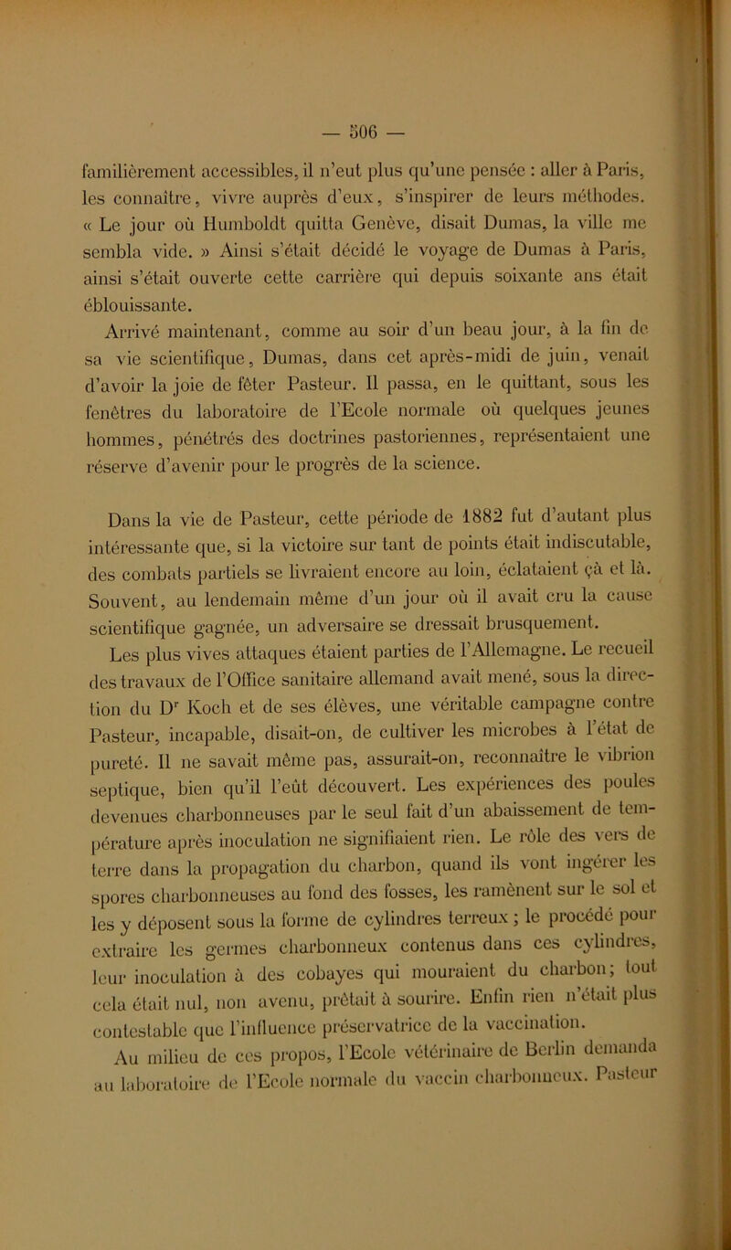 familièrement accessibles, il n’eut plus qu’une pensée : aller à Paris, les connaître, vivre auprès d’eux, s’inspirer de leurs méthodes. « Le jour où Humboldt quitta Genève, disait Dumas, la ville me sembla vide. » Ainsi s’était décidé le voyage de Dumas à Paris, ainsi s’était ouverte cette carrière qui depuis soixante ans était éblouissante. Arrivé maintenant, comme au soir d’un beau jour, à la fin de sa vie scientifique, Dumas, dans cet après-midi de juin, venait d’avoir la joie de fêter Pasteur. Il passa, en le quittant, sous les fenêtres du laboratoire de l’Ecole normale où quelques jeunes hommes, pénétrés des doctrines pastoriennes, représentaient une réserve d’avenir pour le progrès de la science. Dans la vie de Pasteur, cette période de 1882 fut d’autant plus intéressante que, si la victoire sur tant de points était indiscutable, des combats partiels se livraient encore au loin, éclataient çà et là. Souvent, au lendemain même d’un jour où il avait cru la cause scientifique gagnée, un adversaire se dressait brusquement. Les plus vives attaques étaient parties de l’Allemagne. Le recueil des travaux de l’Office sanitaire allemand avait mené, sous la direc- tion du D1' Koch et de ses élèves, une véritable campagne contre Pasteur, incapable, disait-on, de cultiver les microbes à l’état de pureté. 11 ne savait même pas, assurait-on, reconnaître le vibrion septique, bien qu’il l’eût découvert. Les expériences des poules devenues charbonneuses par le seul lait d’un abaissement de tem- pérature après inoculation ne signifiaient rien. Le rôle des vers de terre dans la propagation du charbon, quand ils vont ingérer les spores charbonneuses au fond des fosses, les ramènent sur le sol et les y déposent sous la forme de cylindres terreux ; le procédé pour extraire les germes charbonneux contenus dans ces cylindres, leur inoculation à des cobayes qui mouraient du charbon; tout cela était nul, non avenu, prêtait à sourire. Enfin rien n était plus contestable que l’influence préservatrice de la vaccination. Au milieu de ces propos, l’Ecole vétérinaire de Berlin demanda au laboratoire de l’Ecole normale du vaccin charbonneux. Pasteur