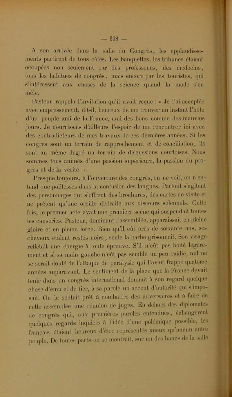 A son arrivée dans la salle du Congrès, les applaudisse- ments partirent de tous côtés. Les banquettes, les tribunes étaient occupées non seulement par des professeurs, des médecins, tous les habitués de congrès, mais encore par les touristes, qui s’intéressent aux choses de la science quand la mode s’en mêle. Pasteur rappela l’invitation qu’il avait reçue : « Je l’ai acceptée avec empressement, dit-il, heureux de me trouver un instant l’hôte d’un peuple ami de la France, ami des bons comme des mauvais jours. Je nourrissais d’ailleurs l’espoir de me rencontrer ici avec des contradicteurs de mes travaux de ces dernières années. Si les congrès sont un terrain de rapprochement et de conciliation, ils sont au même degré un terrain de discussions courtoises. Nous sommes tous animés d’une passion supérieure, la passion du pro- ü;rès et de la vérité. » Presque toujours, à l’ouverture des congrès, on ne voit, on n’en- lend que politesses dans la confusion des langues. Partout s’agitent des personnages qui s’offrent des brochures, des cartes de visite et ne prêtent qu’une oreille distraite aux discours solennels. Cette fois, le premier acte avait une première scène qui suspendait toutes les causeries. Pasteur, dominant l’assemblée, apparaissait en pleine gloire et en pleine force. Bien qu’il eut près de soixante ans, ses cheveux étaient restés noirs ; seule la barbe grisonnait. Son visage reflétait une énergie à toute épreuve. S’il n’eût pas boité légère- ment et si sa main gauche n’eût pas semblé un peu raidie, nul ne se serait douté de l’attaque de paralysie qui l’avait frappé quatorze années auparavant. Le sentiment de la place que la France devait tenir dans un congrès international donnait à son regard quelque chose d’ému et de fier, ù sa parole un accent d’autorité qui s’impo- sait. On le sentait prêt à combattre des adversaires et à faire de français étaient heureux d e peuple. De toutes paris on se se montrait, sur un des bancs de la salle