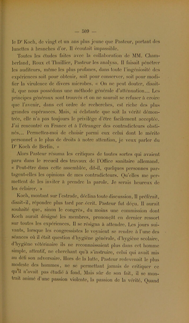 le Dr Koch, de vingt et un ans plus jeune que Pasteur, portant des lunettes à branches d’or. Il écoutait impassible. Toutes les études faites avec la collaboration de MM. Cham- berland, Roux et Thuillier, Pasteur les analysa. Il faisait pénétrer les auditeurs, môme les plus profanes, dans toute l’ingéniosité des expériences soit pour obtenir, soit pour conserver, soit pour modi- fier la virulence de divers microbes. « On ne peut douter, disait- il, que nous possédons une méthode générale d’atténuation... Les principes généraux sont trouvés et on ne saurait se refuser à croire que l’avenir, dans cet ordre de recherches, est riche des plus grandes espérances. Mais, si éclatante que soit la vérité démon- trée, elle n’a pas toujours le privilège d’être facilement acceptée. J’ai rencontré en France et à l’étranger des contradicteurs obsti- nés... Permettez-moi de choisir parmi eux celui dont le mérite personnel a le plus de droits à notre attention, je veux parler du D1' Koch de Berlin. » Alors Pasteur résuma les critiques de toutes sortes qui avaient paru dans le recueil des travaux de l’Office sanitaire allemand. « Peut-être dans cette assemblée, dit-il, quelques personnes par- tagent-elles les opinions de mes contradicteurs. Qu’elles me per- mettent de les inviter à prendre la parole. Je serais heureux de les éclairer. » Koch, montant sur l’estrade, déclina toute discussion. Il préférait, disait-il, répondre plus tard par,écrit. Pasteur fut déçu. Il aurait souhaité que, sinon le congrès, du moins une commission dont Koch aurait désigné les membres, prononçât en dernier ressort sur toutes les expériences. Il se résigna à attendre. Les jours sui- vants, lorsque les congressistes le voyaient se rendre à l’une des séances ou il était question d’hygiène générale, d’hygiène scolaire, d hygiène vétérinaire ils ne reconnaissaient plus dans cet homme simple, attentif, no cherchant qu’à s’instruire, celui qui avait mis au défi son adversaire. Hors de la lutte, Pasteur redevenait le plus modeste des hommes, ne se permettant jamais de critiquer ce qu il n avait pas étudié à fond. Mais sûr de son fait, il se mon- trait animé d’une passion violente, la passion de la vérité. Quand