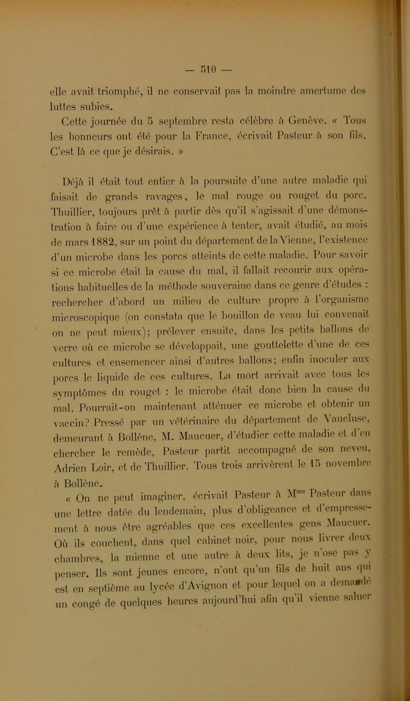 - RIO — elle avait triomphé, il ne conservait pas la moindre amertume des luttes subies. Cette journée du 5 septembre resta célèbre h Genève. « Tous les honneurs ont été pour la France, écrivait Pasteur à son fils. C’est là ce que je désirais. » Déjà il était tout entier à la poursuite d’une autre maladie qui faisait de grands ravages, le mal rouge ou rouget du porc. Thuillier, toujours prêt à partir dès qu’il s’agissait d’une démons- tration à faire ou d’une expérience à tenter, avait étudié, au mois de mars 1882, sur un point du département de la Vienne, l’existence d’un microbe dans les porcs atteints de cette maladie. Pour savoir si ce microbe était la cause du mal, il fallait recourir aux opéra- tions habituelles de la méthode souveraine dans ce genre d’études : rechercher d’abord un milieu de culture propre à l’organisme microscopique (on constata que le bouillon de veau lui convenait on ne peut mieux); prélever ensuite, dans les petits ballons de verre où ce microbe se développait, une gouttelette d’une de ces cultures et ensemencer ainsi d’autres ballons; enfin inoculer aux porcs le liquide de ces cultures. La mort arrivait avec tous les symptômes du rouget : le microbe était donc bien la cause du mal. Pourrait-on maintenant atténuer ce microbe et obtenir un vaccin? Pressé par un vétérinaire du département de Vaucluse, demeurant à Bollène, M. Maucuer, d’étudier cette maladie et d’en chercher le remède, Pasteur partit accompagné de son neveu, Adrien Loir, et de Thuillier. Tous trois arrivèrent le 15 novembre à Bollène. « On ne peut imaginer, écrivait Pasteur à Mme Pasteur dans une lettre datée du lendemain, plus d’obligeance et d’empresse- ment à nous être agréables que ces excellentes gens Maucuer. Où ils couchent, dans quel cabinet noir, pour nous livrer deux chambres, la mienne et une autre à deux lits, je n’ose pas y penser. Ils sont jeunes encore, n’ont qu'un fils de huit ans qm est en septième au lycée d’Avignon et pour lequel on a demamle un congé de quelques heures aujourd’hui afin qu’il vienne saluer