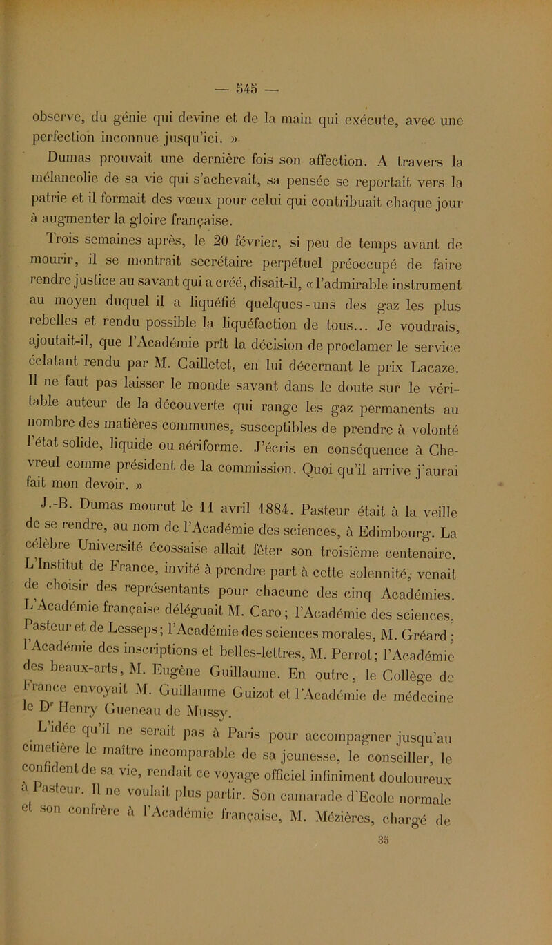 observe, du génie qui devine et de la main qui exécute, avec une perfection inconnue jusqu’ici. » Dumas prouvait une dernière fois son affection. A travers la mélancolie de sa vie qui s achevait, sa pensée se reportait vers la patrie et il formait des vœux pour celui qui contribuait chaque jour à augmenter la gloire française. Trois semaines après, le 20 février, si peu de temps avant de mourir, il se montrait secrétaire perpétuel préoccupé de faire rendre justice au savant qui a créé, disait-il, « l’admirable instrument au moyen duquel il a liquéfié quelques-uns des gaz les plus rebelles et rendu possible la liquéfaction de tous... Je voudrais, ajoutait-il, que 1 Académie prît la décision de proclamer le service éclatant rendu par M. Cailletet, en lui décernant le prix Lacaze. Il ne faut pas laisser le monde savant dans le doute sur le véri- table auteur de la découverte qui range les gaz permanents au nombre des matières communes, susceptibles de prendre à volonté 1 état solide, liquide ou aériforme. J écris en conséquence cà Che- \reul comme président de la commission. Quoi qu’il arrive j’aurai fait mon devoir. » J.-B. Dumas mourut le 11 avril 1884. Pasteur était tà la veille de se rendre, au nom de l’Académie des sciences, à Edimbourg. La célèbie Université écossaise allait fêter son troisième centenaire. L Institut de France, invité cà prendre part cà cette solennité,- venait de choisir des représentants pour chacune des cinq Académies L’Académie française déléguait M. Caro ; l’Académie des sciences, asteur et de Lesseps ; l’Académie des sciences morales, M. Gréard ; l’Académie des inscriptions et belles-lettres, M. Perrot; l’Académie des beaux-arts, M. Eugène Guillaume. En outre, le Collège de /ance envoyait M. Guillaume Guizot et l’Académie de médecine le Dr Henry Gueneau de Mussy. . k fi11 ^ 110 sera*f Pas h Paris pour accompagner jusqu’au cimetière le maître incomparable de sa jeunesse, le conseiller, le con k eut de sa vie, rendait ce voyage officiel infiniment douloureux asteur. Il ne voulait plus partir. Son camarade d’Ecole normale ° S°'1 Confrère à l’Académie française, M. Mézières, chargé de 35