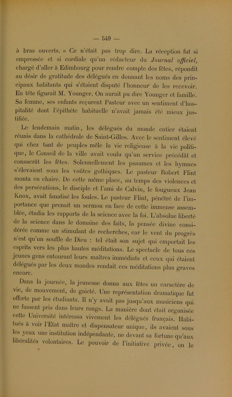 ù bras ouverts. » Ce n’était pas trop dire. La réception fut si empressée et si cordiale qu’un rédacteur du Journal officiel, chargé d’aller à Edimbourg pour rendre compte des fêtes, répondit au désir de gratitude des délégués en donnant les noms des prin- cipaux habitants qui s’étaient disputé l’honneur de les recevoir. En tète figurait M. Younger. On aurait pu dire Younger et famille. Sa femme, ses enfants reçurent Pasteur avec un sentiment d’hos- pitalité dont l’épithète habituelle n’avait jamais été mieux jus- tifiée. Le lendemain matin, les délégués du monde entier étaient réunis dans la cathédrale de Saint-Gilles. Avec le sentiment élevé qui chez tant de peuples mêle la vie religieuse à la vie politi- que, le Conseil de la ville avait voulu qu’un service précédât et consacrât les fêtes. Solennellement les psaumes et les hymnes s élevaient sous les voûtes gothiques. Le pasteur Robert Flint monta en chaire. De cette même place, au temps des violences et des persécutions, le disciple et l’ami de Calvin, le fougueux Jean Ivnox, avait fanatisé les foules. Le pasteur Flint, pénétré de l’im- portance que prenait un sermon en face de cette immense assem- blée, étudia les rapports de la science avec la foi. L’absolue liberté de la science dans le domaine des faits, la pensée divine consi- dérée comme un stimulant de recherches, car le vent du progrès n est qu’un souffle de Dieu : tel était son sujet qui emportait les esprits vers les plus hautes méditations. Le spectacle de tous ces jeunes gens entourant leurs maîtres immédiats et ceux qui étaient délégués par les deux mondes rendait ces méditations plus graves encore. Dans la journée, la jeunesse donna aux fêtes un caractère de vie, de mouvement, de gaieté. Une représentation dramatique fut offerte par les étudiants. Il n’y avait pas jusqu’aux musiciens qui ne fussent pris dans leurs rangs. La manière dont était organisée cette Université intéressa vivement les délégués français. Habi- tués à voir l’Etat maître et dispensateur unique, ils avaient sous les yeux une institution indépendante, ne devant sa fortune qu’aux libéralités volontaires. Le pouvoir de l’initiative privée, on le