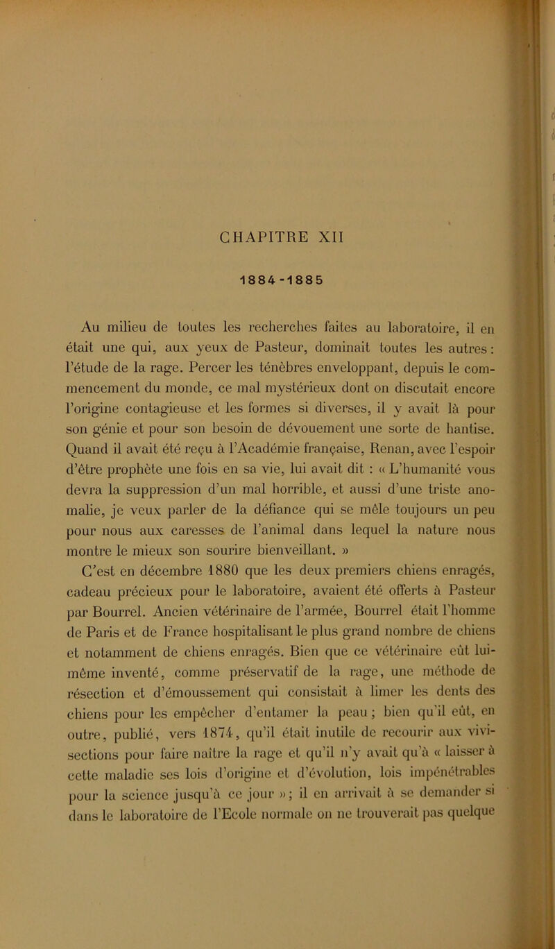 CHAPITRE XII 1884-1885 Au milieu de toutes les recherches faites au laboratoire, il en était une qui, aux yeux de Pasteur, dominait toutes les autres: l’étude de la rage. Percer les ténèbres enveloppant, depuis le com- mencement du monde, ce mal mystérieux dont on discutait encore l’origine contagieuse et les formes si diverses, il y avait là pour son génie et pour son besoin de dévouement une sorte de hantise. Quand il avait été reçu à l’Académie française, Renan, avec l’espoir d’être prophète une fois en sa vie, lui avait dit : « L’humanité vous devra la suppression d’un mal horrible, et aussi d’une triste ano- malie, je veux parler de la défiance qui se mêle toujours un peu pour nous aux caresses de l’animal dans lequel la nature nous montre le mieux son sourire bienveillant. » C’est en décembre 1880 que les deux premiers chiens enragés, cadeau précieux pour le laboratoire, avaient été offerts à Pasteur par Bourrel. Ancien vétérinaire de l’armée, Bourrel était l’homme de Paris et de France hospitalisant le plus grand nombre de chiens et notamment de chiens enragés. Bien que ce vétérinaire eût lui- même inventé, comme préservatif de la rage, une méthode de résection et d’émoussement qui consistait à limer les dents des chiens pour les empêcher d’entamer la peau ; bien qu’il eût, en outre, publié, vers 1874, qu’il était inutile de recourir aux vivi- sections pour faire naître la rage et qu’il n'y avait qu’à « laisser à cette maladie ses lois d’origine et d’évolution, lois impénétrables pour la science jusqu’à ce jour »; il en arrivait à se demander si dans le laboratoire de l’Ecole normale on ne trouverait pas quelque