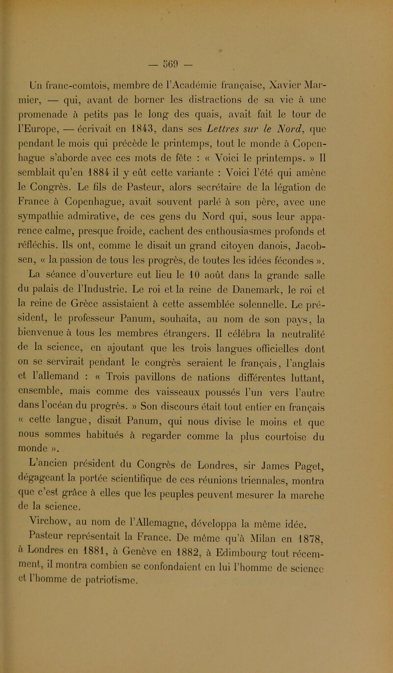 — 369 - Un franc-comtois, membre de l’Académie française, Xavier Mar- inier, — qui, avant de borner les distractions de sa vie à une promenade à petits pas le long des quais, avait fait le tour de l’Europe, —écrivait en 1843, dans ses Lettres sur le Nord, que pendant le mois qui précède le printemps, tout le monde à Copen- hague s’aborde avec ces mots de fête : « Voici le printemps. » Il semblait qu’en 1884 il y eût cette variante : Voici l’été qui amène le Congrès. Le fils de Pasteur, alors secrétaire de la légation de France à Copenhague, avait souvent parlé à son père, avec une sympathie admirative, de ces gens du Nord qui, sous leur appa- rence calme, presque froide, cachent des enthousiasmes profonds et réfléchis. Ils ont, comme le disait un grand citoyen danois, Jacob- sen, « la passion de tous les progrès, de toutes les idées fécondes ». La séance d’ouverture eut lieu le 10 août dans la grande salle du palais de l’Industrie. Le roi et la reine de Danemark, le roi et la reine de Grèce assistaient à cette assemblée solennelle. Le pré- sident, le professeur Panum, souhaita, au nom de son pays, la bienvenue à tous les membres étrangers. Il célébra la neutralité de la science, en ajoutant que les trois langues officielles dont on se servirait pendant le congrès seraient le français, l’anglais et 1 allemand : « Trois pavillons de nations différentes luttant, ensemble, mais comme des vaisseaux poussés l’un vers l’autre dans 1 océan du progrès. » Son discours était tout entier en français « cette langue, disait Panum, qui nous divise le moins et que nous sommes habitués à regarder1 comme la plus courtoise du monde ». L ancien président du Congrès de Londres, sir James Paget, dégageant la portée scientifique de ces réunions triennales, montra que c’est grâce à elles que les peuples peuvent mesurer la marche de la science. Virchow, au nom de l’Allemagne, développa la même idée. Pasteur représentait la France. De même qu’à Milan en 1878, à Londres en 1881, à Genève en 1882, à Edimbourg tout récem- ment, il montra combien se confondaient en lui l’homme de science et l homme de patriotisme.