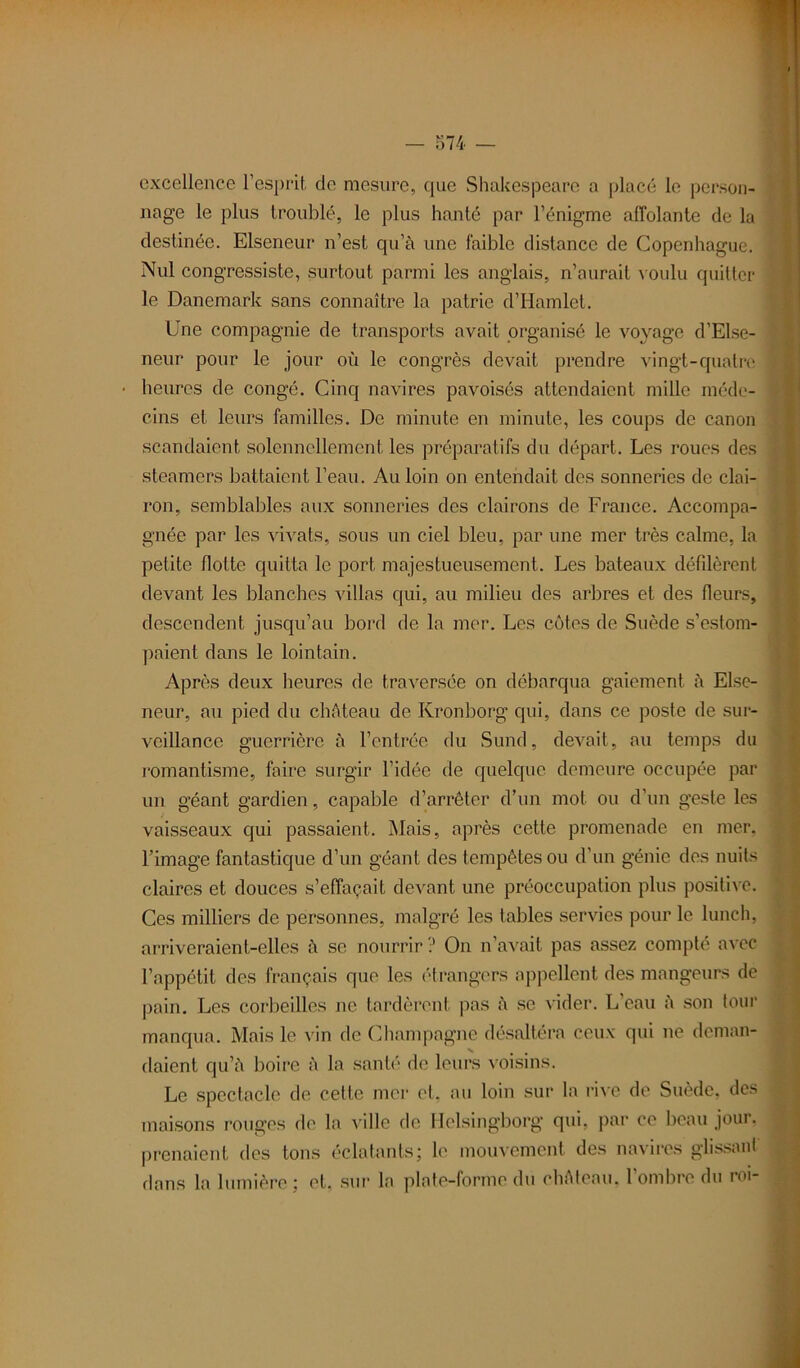 excellence l’esprit de mesure, que Shakespeare a placé le person- nage le plus troublé, le plus hanté par l’énigme affolante de la destinée. Elseneur n’est qu’à une faible distance de Copenhague. Nul congressiste, surtout parmi les anglais, n’aurait voulu quitter le Danemark sans connaître la patrie d’Hamlet. Une compagnie de transports avait organisé le voyage d’Else- neur pour le jour où le congrès devait prendre vingt-quatre heures de congé. Cinq navires pavoises attendaient mille méde- cins et leurs familles. De minute en minute, les coups de canon scandaient solennellement les préparatifs du départ. Les roues des steamers battaient l’eau. Au loin on entendait des sonneries de clai- ron, semblables aux sonneries des clairons de France. Accompa- gnée par les vivats, sous un ciel bleu, par une mer très calme, la petite flotte quitta le port majestueusement. Les bateaux défilèrent devant les blanches villas qui, au milieu des arbres et des fleurs, descendent jusqu’au bord de la mer. Les côtes de Suède s’estom- paient dans le lointain. Après deux heures de traversée on débarqua gaiement à Elsc- neur, au pied du château de Kronborg qui, dans ce poste de sur- veillance guerrière à l’entrée du Sund, devait, au temps du romantisme, faire surgir l’idée de quelque demeure occupée par un géant gardien, capable d’arrêter d’un mot ou d’un geste les vaisseaux qui passaient. Mais, après cette promenade en mer. l’image fantasticpie d’un géant des tempêtes ou d’un génie des nuits claires et douces s’effaçait devant une préoccupation plus positive. Ces milliers de personnes, malgré les tables servies pour le lunch, arriveraient-elles à se nourrir? On n’avait pas assez compté avec l’appétit des français que les étrangers appellent des mangeurs de pain. Les corbeilles ne tardèrent pas à se vider. L’eau à son tour manqua. Mais le vin de Champagne désaltéra ceux qui ne deman- daient qu’à boire à la santé de leurs voisins. Le spectacle de cette mer et. au loin sur la rive de Suède, des maisons rouges de la ville de Helsingborg qui, par ce beau jour, prenaient des tons éclatants; le mouvement des navires glissant dans la lumière; et, sur la plate-forme dû château, l’ombre du roi-