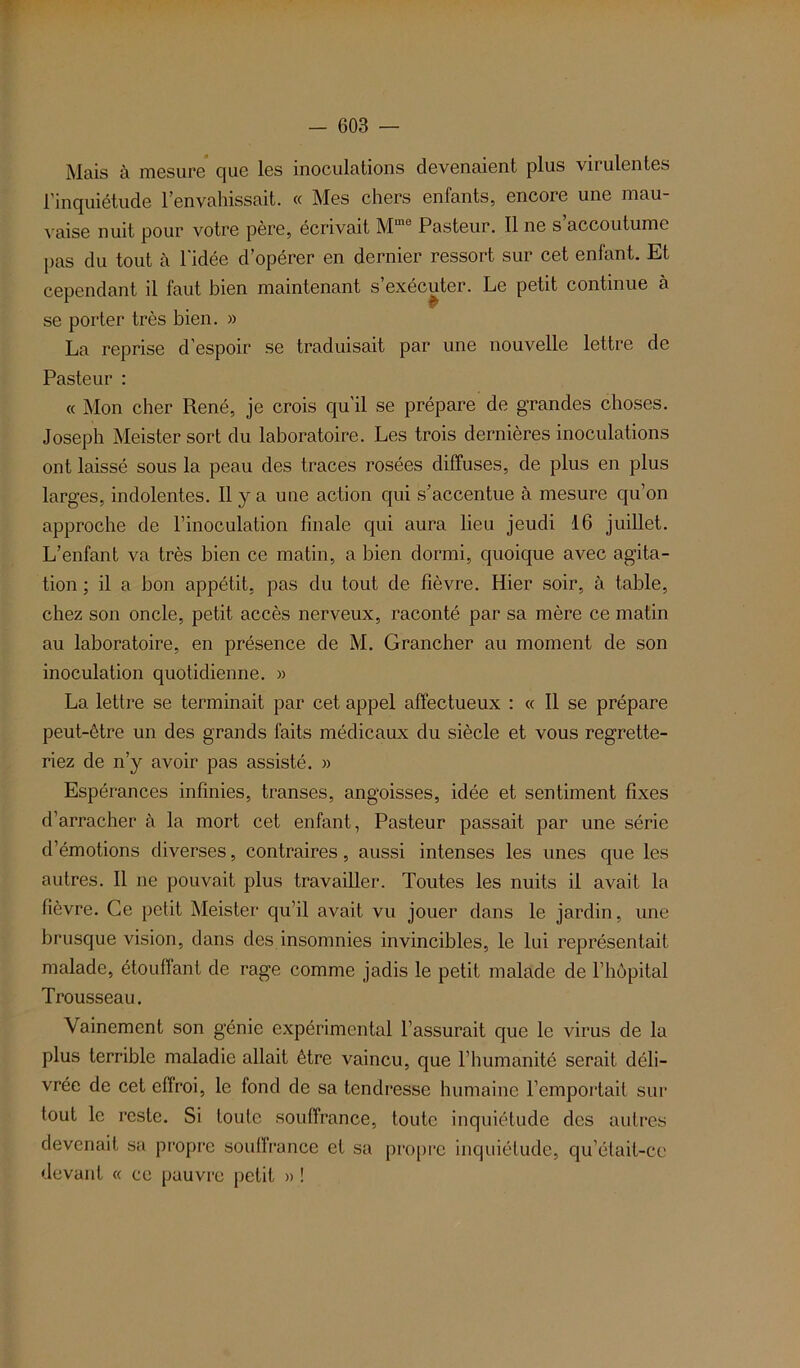 Mais à mesure que les inoculations devenaient plus virulentes l’inquiétude l’envahissait. « Mes chers enfants, encore une mau- vaise nuit pour votre père, écrivait Mme Pasteur. 11 ne s’accoutume pas du tout à l'idée d’opérer en dernier ressort sur cet enfant. Et cependant il faut bien maintenant s exécuter. Le petit continue à se porter très bien. » La reprise d’espoir se traduisait par une nouvelle lettre de Pasteur : « Mon cher René, je crois qu’il se prépare de grandes choses. Joseph Meister sort du laboratoire. Les trois dernières inoculations ont laissé sous la peau des traces rosées diffuses, de plus en plus larges, indolentes. Il y a une action qui s’accentue à mesure qu’on approche de l’inoculation finale qui aura lieu jeudi 16 juillet. L’enfant va très bien ce matin, a bien dormi, quoique avec agita- tion ; il a bon appétit, pas du tout de fièvre. Hier soir, à table, chez son oncle, petit accès nerveux, raconté par sa mère ce matin au laboratoire, en présence de M. Grancher au moment de son inoculation quotidienne. » La lettre se terminait par cet appel affectueux : « Il se prépare peut-être un des grands faits médicaux du siècle et vous regrette- riez de n’y avoir pas assisté. » Espérances infinies, transes, angoisses, idée et sentiment fixes d’arracher à la mort cet enfant, Pasteur passait par une série d’émotions diverses, contraires, aussi intenses les unes que les autres. Il ne pouvait plus travailler. Toutes les nuits il avait la fièvre. Ce petit Meister qu’il avait vu jouer dans le jardin, une brusque vision, dans des insomnies invincibles, le lui représentait malade, étouffant de rage comme jadis le petit malade de l’hôpital Trousseau. Vainement son génie expérimental l’assurait que le virus de la plus terrible maladie allait être vaincu, que l’humanité serait déli- vrée de cet effroi, le fond de sa tendresse humaine l’emportait sur tout le reste. Si toute souffrance, toute inquiétude des autres devenait sa propre souffrance et sa propre inquiétude, qu’était-ce devant « ce pauvre petit » !