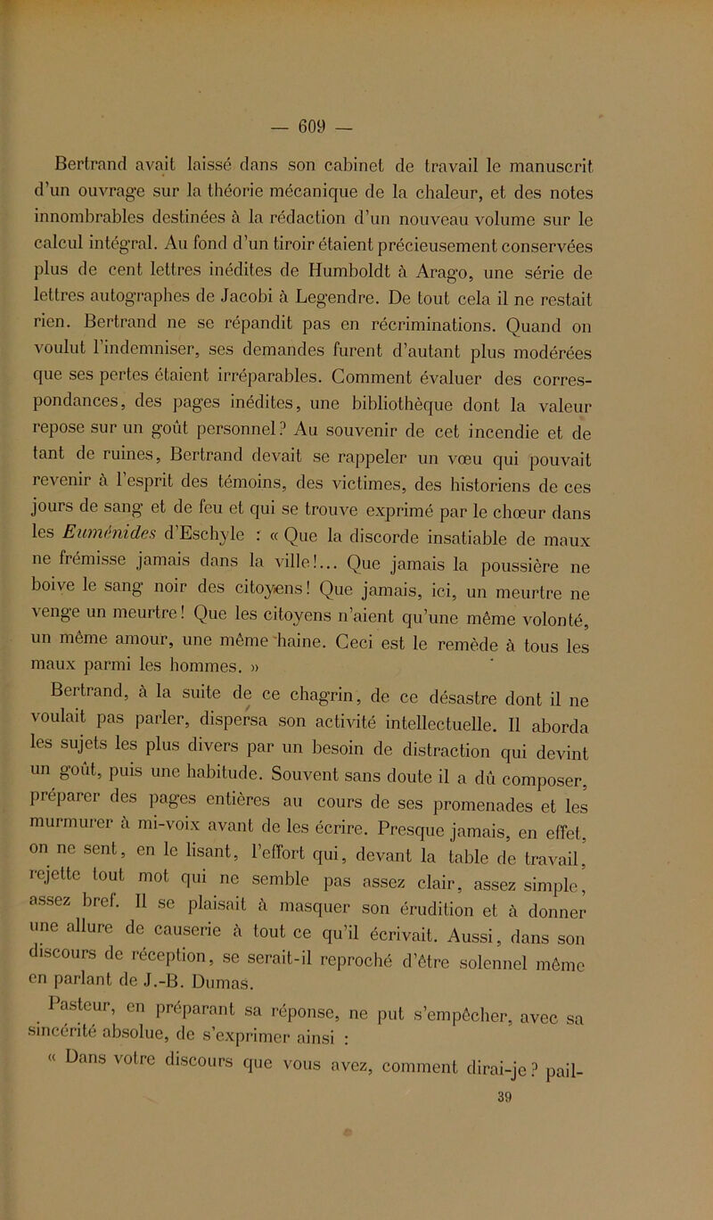 Bertrand avait laissé dans son cabinet de travail le manuscrit d’un ouvrage sur la théorie mécanique de la chaleur, et des notes innombrables destinées à la rédaction d’un nouveau volume sur le calcul intégral. Au fond d’un tiroir étaient précieusement conservées plus de cent lettres inédites de Humboldt à Arago, une série de lettres autographes de Jacobi à Legendre. De tout cela il ne restait rien. Bertrand ne se répandit pas en récriminations. Quand on voulut l’indemniser, ses demandes furent d’autant plus modérées que ses pertes étaient irréparables. Comment évaluer des corres- pondances, des pages inédites, une bibliothèque dont la valeur repose sur un goût personnel? Au souvenir de cet incendie et de tant de ruines, Bertrand devait se rappeler un vœu qui pouvait revenir à l’esprit des témoins, des victimes, des historiens de ces jours de sang et de feu et qui se trouve exprimé par le chœur dans les Euménides d Eschyle : « Que la discorde insatiable de maux ne frémisse jamais dans la ville!... Que jamais la poussière ne boive le sang noir des citoyens! Que jamais, ici, un meurtre ne venge un meurtre! Que les citoyens n’aient qu’une même volonté, un même amour, une même haine. Ceci est le remède à tous les maux parmi les hommes. » Beitrand, à la suite de ce chagrin , de ce désastre dont il ne voulait pas parler, dispersa son activité intellectuelle. Il aborda les sujets les plus divers par un besoin de distraction qui devint un goût, puis une habitude. Souvent sans doute il a dû composer, préparer des pages entières au cours de ses promenades et les murmurer a mi-voix avant de les écrire. Presque jamais, en effet, on ne sent, en le lisant, l’effort qui, devant la table de travail’ rejette tout mot qui ne semble pas assez clair, assez simple, assez bret. Il se plaisait à masquer son érudition et cà donner une allure de causerie à tout ce qu’il écrivait. Aussi, dans son discours de réception, se serait-il reproché d’être solennel même en parlant de J.-B. Dumas. Pasteur, en préparant sa réponse, ne put s’empêcher, avec sa sincérité absolue, de s’exprimer ainsi : Dans votre discours que vous avez, comment dirai-je? pail- 39