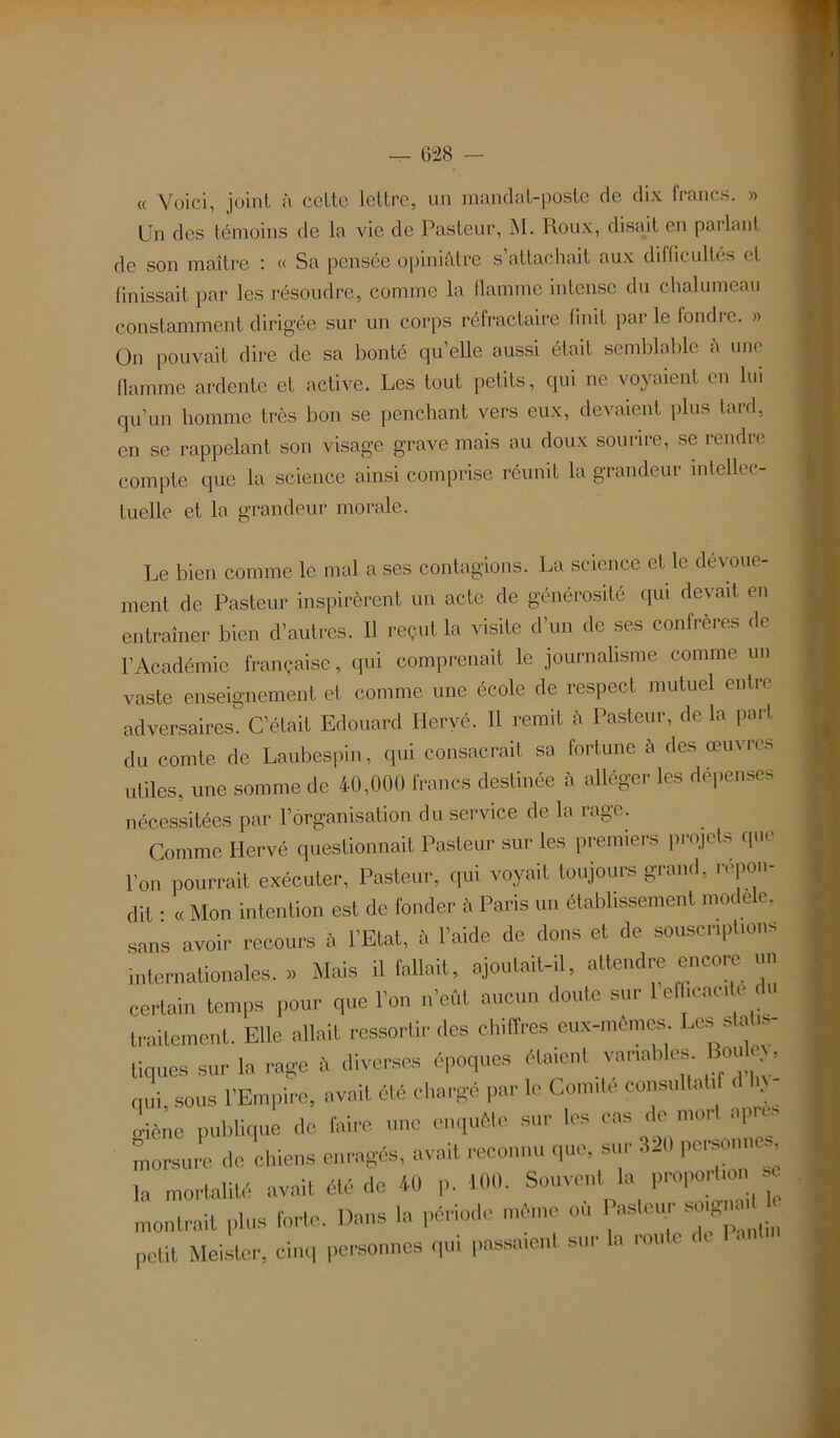 « Voici, joint à celte lettre, un mandat-poste de dix francs. » Un des témoins de la vie de Pasteur, M. Roux, disait en parlant de son maître « Sa pensée opiniâtre s attachait aux difficultés et finissait par les résoudre, comme la flamme intense du chalumeau constamment dirigée sur un corps réfractaire finit par le fondre. » On pouvait dire de sa bonté qu’elle aussi était semblable â une flamme ardente et active. Les tout petits, qui ne voyaient en lui qu’un homme très bon se penchant vers eux, devaient plus tard, en se rappelant son visage grave mais au doux sourire, se rendre compte que la science ainsi comprise réunit la grandeur intellec- tuelle et la grandeur morale. Le bien comme le mal a ses contagions. La science et le dévoue- ment de Pasteur inspirèrent un acte de générosité qui devait en entraîner bien d’autres. 11 reçut la visite d’un de ses confrères de l’Académie française, qui comprenait le journalisme comme un vaste enseignement et comme une école de respect mutuel entre adversaires. C’était Edouard Hervé. Il remit à Pasteur, de la part du comte de Laubespin, qui consacrait sa fortune à des œuvres utiles, une somme de 40,000 francs destinée a allée,ci Its dt peu. ( nécessitées par l’organisation du service de la rage. Comme Hervé questionnait Pasteur sur les premiers projets que l’on pourrait exécuter, Pasteur, qui voyait toujours grand, répon- dit : « Mon intention est de fonder â Paris un établissement modèle, sans avoir recours à l’Etat, à l’aide de dons et de souscriptions internationales. » Mais il fallait, ajoutait-il, attendre encore un certain temps pour que l’on n’eût aucun doute sur 1 efficac e du traitement. Elle allait ressortir des chiffres eux-mêmes LcsstoU*- tiques sur la rage û diverses époques étaient variables Bo» • qui, sous l’Empire, avait été chargé par le Comité consultatif d ln - .rièno publique de faire une enquête sur les cas démoli «P - morsure de chiens enragés, avait reconnu que, sur 320 personnes 1„ mortalité avait été dé 40 p. 100. Souvent la proportion e montrait plus forte. Dans la période même où ^ petit Meister, cinq personnes qui passaient sur lu roule