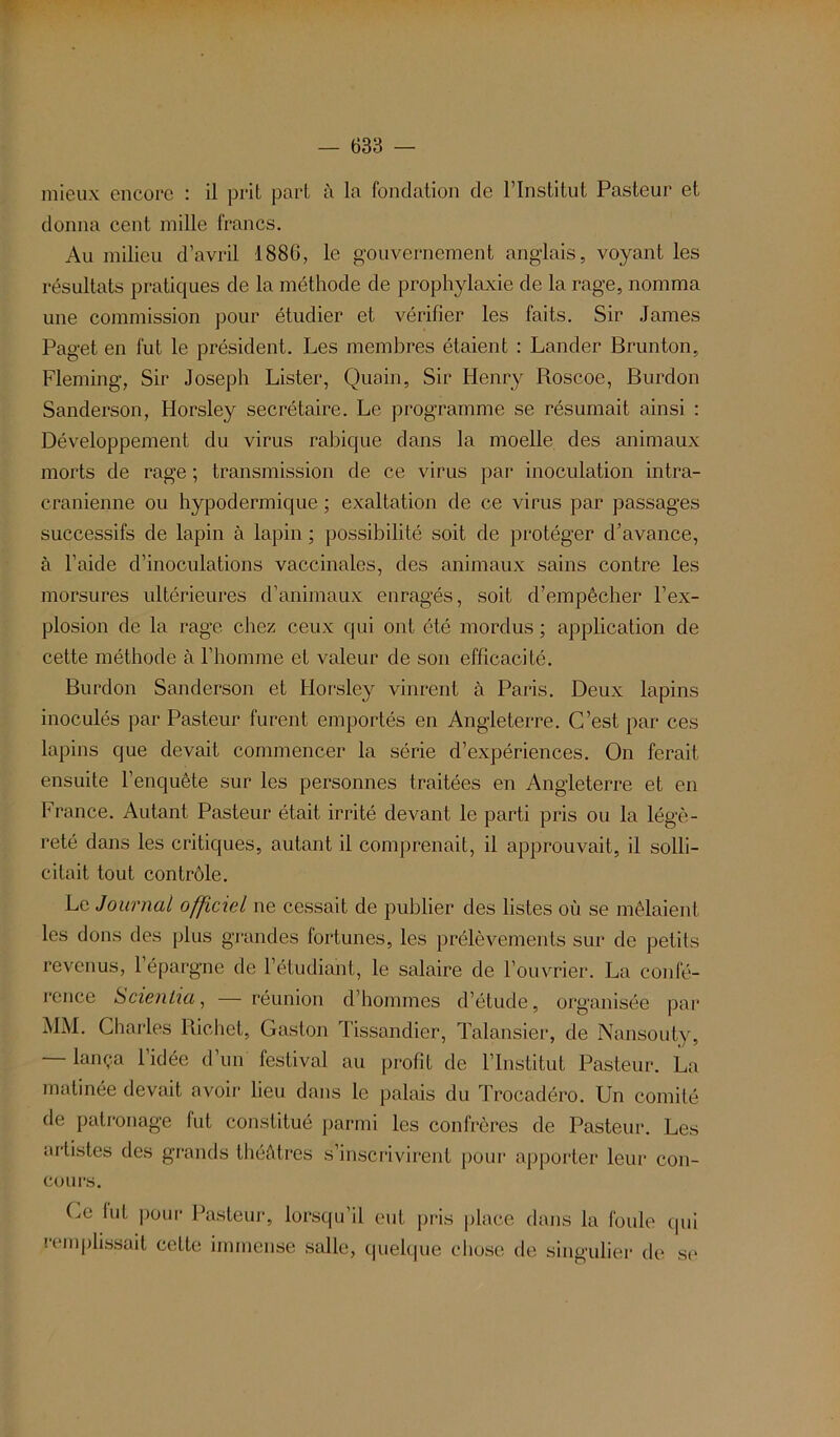 mieux encore : il prit part à la fondation de l’Institut Pasteur et donna ceut mille francs. Au milieu d’avril 1886, le gouvernement anglais, voyant les résultats pratiques de la méthode de prophylaxie de la rage, nomma une commission pour étudier et vérifier les faits. Sir James Paget en fut le président. Les membres étaient : Lânder Brunton, Fleming, Sir Joseph Lister, Quain, Sir Henry Roscoe, Burdon Sanderson, Horsley secrétaire. Le programme se résumait ainsi : Développement du virus rabique dans la moelle des animaux morts de rage ; transmission de ce virus par inoculation intra- crânienne ou hypodermique ; exaltation de ce virus par passages successifs de lapin à lapin ; possibilité soit de protéger d’avance, à l’aide d’inoculations vaccinales, des animaux sains contre les morsures ultérieures d’animaux enragés, soit d’empêcher l’ex- plosion de la rage chez ceux qui ont été mordus ; application de cette méthode à l’homme et valeur de son efficacité. Burdon Sanderson et Horsley vinrent à Paris. Deux lapins inoculés par Pasteur furent emportés en Angleterre. C’est par ces lapins que devait commencer la série d’expériences. On ferait ensuite l’enquête sur les personnes traitées en Angleterre et en France. Autant Pasteur était irrité devant le parti pris ou la légè- reté dans les critiques, autant il comprenait, il approuvait, il solli- citait tout contrôle. Le Journal officiel ne cessait de publier des listes où se mêlaient les dons des plus grandes fortunes, les prélèvements sur de petits revenus, 1 épargne de l’étudiant, le salaire de l’ouvrier. La confé- rence Scientia, — réunion d’hommes d’étude, organisée par MM. Charles Richet, Gaston Tissandier, Talansier, de Nansoutv, — lança l’idée d’un festival au profit de l’Institut Pasteur. La matinée devait avoir lieu dans le palais du Trocadéro. Un comité de patronage lut constitué parmi les confrères de Pasteur. Les artistes des grands théâtres s’inscrivirent pour apporter leur con- çu urs. Ce lut pour Pasteur, lorsqu’il eut pris place dans la foule (pii remplissait cette immense salle, quelque chose de singulier de se