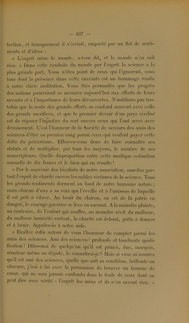 tection, et, brusquement il s’écriait, emporté par un Ilot de senti- ments et d’idées : « L’esprit mène le monde, a-t-on dit, et le monde n’en sait rien. » Dans cette conduite du monde par l’esprit la science a la plus grande part. Vous n’ètes point de ceux qui l’ignorent, vous fous dont la présence dans cette enceinte est un hommage rendu à notre chère institution. Vous êtes persuadés que les progrès des nations pourraient se mesurer aujourd’hui aux efforts de leurs savants et à l’importance de leurs découvertes. N’oublions pas tou- tefois que la route des grands efforts se confond souvent avec celle des grands sacrifices, et que le premier devoir d’un pays civilisé est de réparer l’injustice du sort envers ceux qui l’ont servi avec dévouement. C’est l’honneur de la Société de secours des amis des sciences d’être au premier rang parmi ceux qui veulent payer celle dette du patriotisme. Efforcez-vous donc de faire connaître ses statuts et de multiplier, par tous les moyens, le nombre de ses souscripteurs. Quelle disproportion entre cette modique cotisation annuelle de dix francs et le bien qui en résulte ! « Par le souvenir des bienfaits de notre association, suscitez par- tout l’esprit de charité envers les nobles victimes de la science. Tous les grands sentiments dorment au fond de notre humaine nature; mais chacun d’eux a sa voix qui l’éveille et à l’unisson de laquelle il est prêt à vibrer. Au bruit du clairon, au cri de la patrie en danger, le courage guerrier se lève en sursaut. A la moindre plainte, au contraire, de l’enfant qui souffre, au moindre récit du malheur, du malheur immérité surtout, la charité est debout, prête «à donner et à bénir. Appelez-la à notre aide. « Exaltez enfin autour de vous l’honneur de compter parmi les amis des sciences. Ami des sciences! profonde et touchante quali- fication ! Dites-moi de quelqu’un qu’il est prince, duc, marquis, sénateur même ou député, le connaîtrai-je? Mais si vous m’assurez qu’il est ami des sciences, quelle que soit sa condition, brillante ou obscure, j irai a lui avec la persuasion de trouver un homme de cœur, qui ne sera jamais confondu dans la foule de ceux dont on peut dire avec vérité : l’esprit les mène et ils n’en savent rien. »