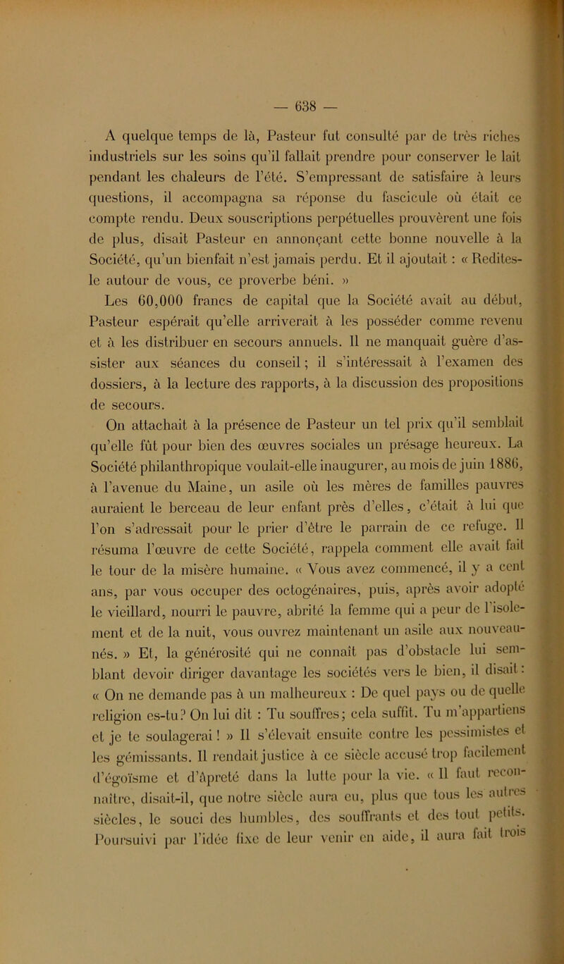 A quelque temps de là, Pasteur fut consulté par de très riches industriels sur les soins qu’il fallait prendre pour conserver le lait pendant les chaleurs de l’été. S’empressant de satisfaire à leurs questions, il accompagna sa réponse du fascicule où était ce compte rendu. Deux souscriptions perpétuelles prouvèrent une fois de plus, disait Pasteur en annonçant cette bonne nouvelle à la Société, qu’un bienfait n’est jamais perdu. Et il ajoutait : « Redites- le autour de vous, ce proverbe béni. » Les 60,000 francs de capital que la Société avait au début, Pasteur espérait qu’elle arriverait à les posséder comme revenu et à les distribuer en secours annuels. 11 ne manquait guère d’as- sister aux séances du conseil ; il s’intéressait à l’examen des dossiers, à la lecture des rapports, à la discussion des propositions de secours. On attachait à la présence de Pasteur un tel prix qu’il semblait qu’elle fût pour bien des œuvres sociales un présage heureux. La Société philanthropique voulait-elle inaugurer, au mois de juin 1886, à l’avenue du Maine, un asile où les mères de familles pauvres auraient le berceau de leur enfant près d’elles, c’était à lui que l’on s’adressait pour le prier d’ètre le parrain de ce refuge. H résuma l’œuvre de cette Société, rappela comment elle avait lait le tour de la misère humaine. « Vous avez commencé, il y a cent ans, par vous occuper des octogénaires, puis, après avoir adoplc le vieillard, nourri le pauvre, abrité la femme qui a peur de 1 isole- ment et de la nuit, vous ouvrez maintenant un asile aux nouveau- nés. » Et, la générosité qui ne connaît pas d’obstacle lui sem- blant devoir diriger davantage les sociétés vers le bien, il disait: « On ne demande pas à un malheureux : De cpiel pays ou de quelle religion es-tu? On lui dit : Tu souffres; cela suffit, lu m appartiens et je te soulagerai ! » Il s’élevait ensuite contre les pessimistes cl les gémissants. 11 rendait justice à ce siècle accusé trop facilement d’égoïsme et d’âpreté dans la lutte pour la vie. « 11 faut recon- naître, disait-il, que notre siècle aura eu, plus que tous les autres siècles, le souci des humbles, des souffrants et des tout pehL- Poursuivi par l’idée fixe de leur venir en aide, il aura fait Roi»