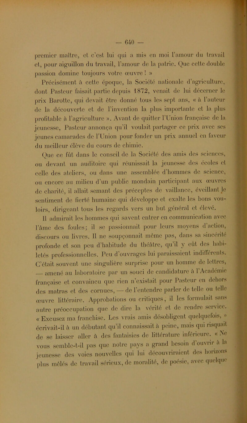 premier maître, cl c’est lui qui a mis en moi l’amour du travail et, pour aiguillon du travail, l’amour de la patrie. Que cette double passion domine toujours votre œuvre ! » Précisément à cette époque, la Société nationale d’agriculture, dont Pasteur faisait partie depuis 1872, venait de lui décerner le prix Barotte, qui devait être donné tous les sept ans, « à l’auteur de la découverte et de l’invention la plus importante et la plus profitable à l’agriculture ». Avant de quitter l’Union française de la jeunesse. Pasteur annonça qu’il voulait partager ce prix avec ses jeunes camarades de l’Union pour fonder un prix annuel en faveur du meilleur élève du cours de chimie. Que ce fût dans le conseil de la Société des amis des sciences, ou devant un auditoire qui réunissait la jeunesse des écoles et celle des ateliers, ou dans une assemblée d’hommes de science, ou encore au milieu d’un public mondain participant aux œuvres de charité, il allait semant des préceptes de vaillance, éveillant le sentiment de fierté humaine qui développe et exalte les bons vou- loirs, dirigeant tous les regards vers un but général et élevé. Il admirait les hommes qui savent entrer en communication avec l’âme des foules; il se passionnait pour leurs moyens d’action, discours ou livres. Il ne soupçonnait même pas, dans sa sincérité profonde et son peu d’habitude du théâtre, qu’il y eût des habi- letés professionnelles. Peu d’ouvrages lui paraissaient indifférents. C’était souvent une singulière surprise pour un homme de lettres, amené au laboratoire par un souci de candidature â 1 Académie française et convaincu que rien n’existait pour Pasteur en dehors des matras et des cornues, — de l’entendre parler de telle ou telle œuvre littéraire. Approbations ou critiques, il les formulait sans autre préoccupation que de dire la vérité et de rendre service. « Excusez ma franchise. Les vrais amis désobligent quelquefois, » écrivait-il â un débutant qu’il connaissait à peine, mais qui risquait de se laisser aller â des fantaisies de littérature inférieure. « Ne vous semble-t-il pas que notre pays a grand besoin d’ouvrir à la jeunesse des voies nouvelles qui lui découvriraient des horizons plus mêlés de travail sérieux, de moralité, de poésie, avec quelque