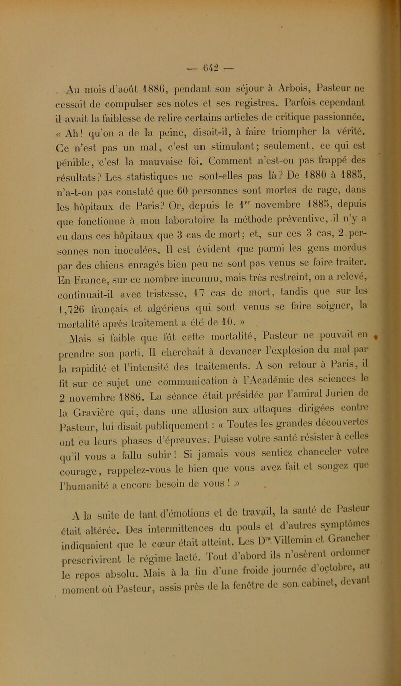 Au mois d’août 1880, pendant son séjour à Arbois, Pasteur ne cessait de compulser ses notes et ses registres.. Pariois cependant il avait la faiblesse de relire certains articles de critique passionnée. « Ah! qu’on a de la peine, disait-il, à faire triompher la vérité. Ce n’est, pas un mal, c’est un stimulant; seulement, ce qui est pénible, c’est la mauvaise foi. Comment n’est-on pas irappé des résultats? Les statistiques ne sont-elles pas là? De 1880 à 1885, n’a-t-on pas constaté que 60 personnes sont mortes de rage, dans les hôpitaux de Paris? Or, depuis le 1er novembre 1885, depuis que fonctionne à mon laboratoire la méthode préventive, il n’y a eu dans ces hôpitaux que 3 cas de mort; et, sur ces 3 cas, 2 per- sonnes non inoculées. Il est évident que parmi les gens mordus par des chiens enragés bien peu ne sont pas venus se faire traiter. En France, sur ce nombre inconnu, mais très restreint, on a relevé, continuait-il avec tristesse, 1/ cas de mort, tandis que sui les 1,726 français et algériens qui sont venus se faire soigner, la mortalité après traitement a été de 10. » Mais si faible que fût cette mortalité, Pasteur ne pouvait en prendre son parti. 11 cherchait à devancer l’explosion du mal par la rapidité et l’intensité des traitements. A son retour à Paris, il fit sur ce sujet une communication à l’Académie des sciences le 2 novembre 1886. La séance était présidée par l’amiral Jurien de la Gravière qui, dans une allusion aux attaques dirigées contre Pasteur, lui disait publiquement : « Toutes les grandes découvertes ont eu leurs phases d’épreuves. Puisse votre santé résister à celles qu’il vous a fallu subir ! Si jamais vous sentiez chanceler votre courage, rappelez-vous le bien que vous avez fait et songez que l’humanité a encore besoin de vous ! » A la suite de tant d’émotions et de travail, la santé de Pasteur était altérée. Des intermittences du pouls et d’autres symptômes indiquaient que le cœur était atteint. Les D Villemin et Grancher prescrivirent le régime lacté. Tout d’abord ils n’osèrent ordonner le repos absolu. Mais à la fin d’une froide journée d octobre, au moment où Pasteur, assis près de la fenêtre de son. cabinet, devant