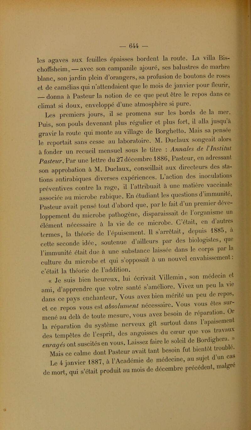 les agaves aux feuilles épaisses bordent la route. La villa Bis- choffsheim,— avec son campanile ajouré, ses balustres de marbre blanc, son jardin plein d’orangers, sa profusion de boutons de roses et de camélias qui n’attendaient que le mois de janvier pour fleurir, donna à Pasteur la notion de ce que peut être le repos dans ce climat si doux, enveloppé d une atmosphère si pure. Les premiers jours, il se promena sur les bords de la mer. Puis, son pouls devenant plus régulier et plus fort, il alla jusqu à gravir la route qui monte au village de Borghetto. Mais sa pensée le reportait sans cesse au laboratoire. M. Duclaux songeait alors à fonder un recueil mensuel sous le titre : Annales de l Institut Pasteur. Par une lettre du27 décembre 1886, Pasteur, en adressant son approbation à M. Duclaux, conseillait aux directeurs des sta- tions antirabiques diverses expériences. L’action des inoculations préventives contre la rage, il l’attribuait à une matière vaccinale associée au microbe rabique. En étudiant les questions d’immumte, Pasteur avait pensé tout d’abord que, par le fait d’un premier déve- loppement du microbe pathogène, disparaissait de l’organisme un élément nécessaire à la vie de ce microbe. C’était, en d’autres termes, la théorie de l’épuisement. Il s’arrêtait, depuis 1885, à cette seconde idée, soutenue d’ailleurs par des biologistes, que l’immunité était due à une substance laissée dans le corps par a culture du microbe et qui s’opposait h un nouvel envahissement : c’était la théorie de l’addition. « Je suis bien heureux, lui écrivait Villemin, son médecin et ami, d’apprendre que votre santé s’améliore. Vivez un peu la vie dans ce pays enchanteur. Vous avez bien mérité un peu de repos, et ce repos vous est absolument nécessaire. Vous vous êtes sur- mené au delà de toute mesure, vous avez besoin de réparation, t la réparation du système nerveux gît surtout dans l’apaisement des tempêtes de l’esprit, des angoisses du cœur que vos travau enragés ont suscités en vous. Laissez faire le soleil de or ig ™«- Mais ce calme dont Pasteur avait tant besoin fut bientôt troub^ Le 4 janvier 1887, à l’Académie de médecine, au sujet un de mort, qui s’était produit au mois de décembre preceden , ma g