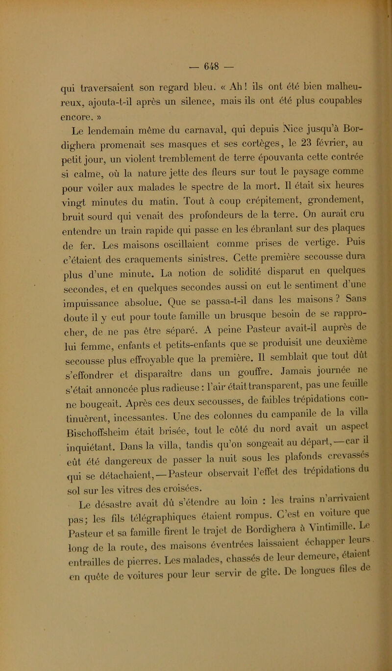 qui traversaient son regard bleu. « Ah! ils ont été bien malheu- reux, ajouta-t-il après un silence, mais ils ont été plus coupables encore. » Le lendemain même du carnaval, qui depuis Nice jusqu à Bor- dighera promenait ses masques et ses cortèges, le 23 février, au petit jour, un violent tremblement de terre épouvanta cette contrée si calme, où la nature jette des fleurs sur tout le paysage comme pour voiler aux malades le spectre de la mort. Il était six heures vingt minutes du matin. Tout à coup crépitement, grondement, bruit sourd qui venait des profondeurs de la terre. On aurait cru entendre un train rapide qui passe en les ébranlant sur des plaques de fer. Les maisons oscillaient comme prises de vertige. Puis c’étaient des craquements sinistres. Cette première secousse dura plus d’une minute. La notion de solidité disparut en quelques secondes, et en quelques secondes aussi on eut le sentiment d une impuissance absolue. Que se passa-t-il dans les maisons ? Sans doute il y eut pour toute famille un brusque besoin de se rappro- cher, de ne pas être séparé. A peine Pasteur avait-il auprès de lui femme, enfants et petits-enfants que se produisit une deuxième secousse plus effroyable que la première. Il semblait que tout dut s’effondrer et disparaître dans un gouffre. Jamais journée ne s’était annoncée plus radieuse : l’air était transparent, pas une feuille ne bougeait. Après ces deux secousses, de faibles trépidations con- tinuèrent, incessantes. Une des colonnes du campanile de la villa Bischoffsheim était brisée, tout le côté du nord avait un aspect inquiétant. Dans la villa, tandis qu’on songeait au départ,—car il eût été dangereux de passer la nuit sous les plafonds crevasses qui se détachaient, —Pasteur observait l’effet des trépidations du sol sur les vitres des croisées. . , Le désastre avait dû s’étendre au loin : les trains n arnvaien pas; les fils télégraphiques étaient rompus. C’est en voiture que Pasteur et sa famille firent le trajet de Bordighera à \ mtimil e. <■ long de la route, des maisons éventrées laissaient échapper eurs entrailles de pierres. Les malades, chassés de leur demeure, étaient en quête de voitures pour leur servir de gîte. De longues fi es