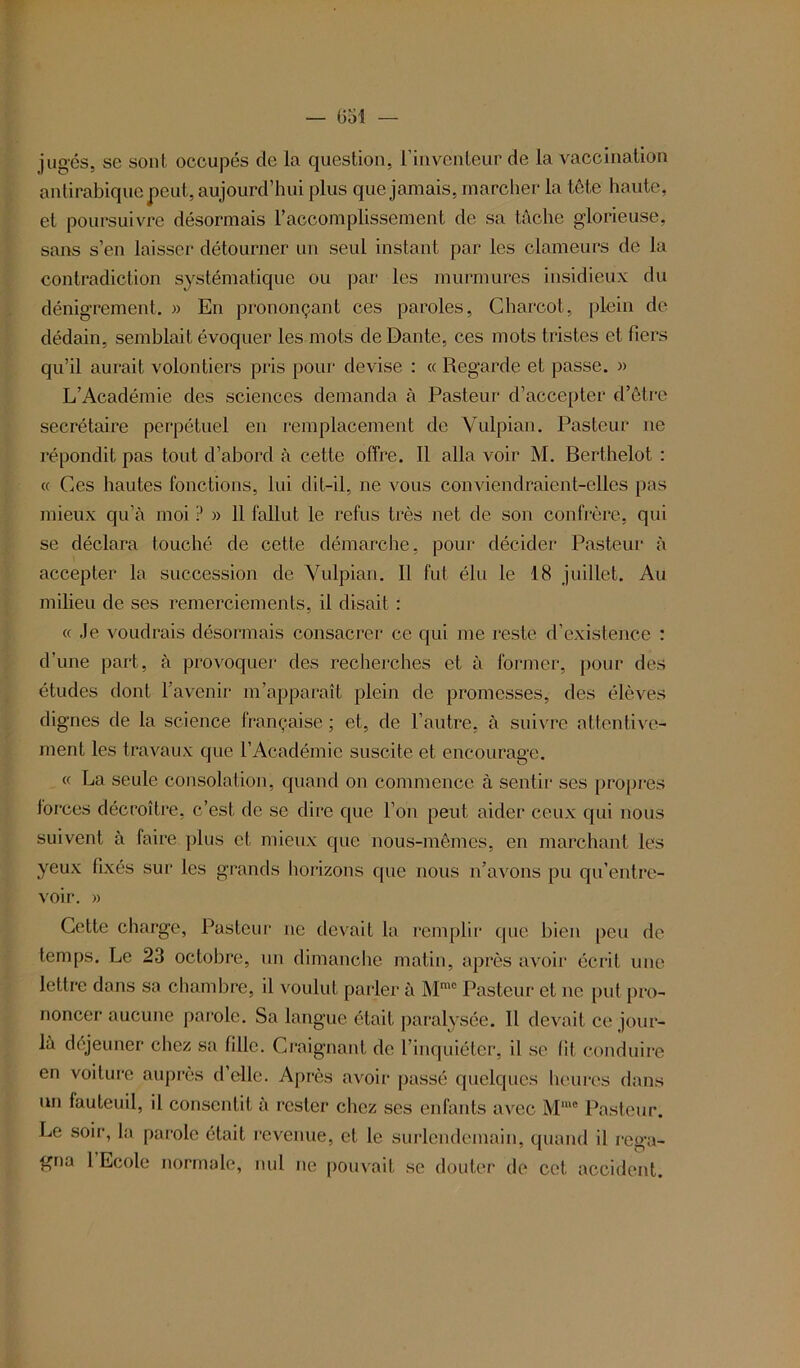 (151 juges, se sont occupés de la question, l’inventeur de la vaccination antirabique peut, aujourd’hui plus que jamais, marcher la tête haute, et poursuivre désormais l’accomplissement de sa tâche glorieuse, sans s’en laisser détourner un seul instant par les clameurs de la contradiction systématique ou par les murmures insidieux du dénigrement. » En prononçant ces paroles, Charcot, plein de dédain, semblait évoquer les mots de Dante, ces mots tristes et fiers qu’il aurait volontiers pris pour devise : « Regarde et passe. » L’Académie des sciences demanda à Pasteur d’accepter d’être secrétaire perpétuel en remplacement de Vulpian. Pasteur ne répondit pas tout d’abord à cette offre. Il alla voir M. Berthelot : « Ces hautes fonctions, lui dit-il, ne vous conviendraient-elles pas mieux qu’à moi ? » Il fallut le refus très net de son confrère, qui se déclara touché de cette démarche, pour décider Pasteur à accepter la succession de Vulpian. Il fut élu le 18 juillet. Au milieu de ses remerciements, il disait : « Je voudrais désormais consacrer ce qui me reste d’existence : d’une part, à provoquer des recherches et à former, pour des études dont l’avenir m’apparaît plein de promesses, des élèves dignes de la science française ; et, de l’autre, à suivre attentive- ment les travaux que l’Académie suscite et encourage. « La seule consolation, quand on commence à sentir ses propres forces décroître, c’est de se dire que l’on peut aider ceux qui nous suivent à faire plus et mieux que nous-mêmes, en marchant les yeux fixés sur les grands horizons que nous n’avons pu qu’entre- voir. » Cette charge, Pasteur ne devait la remplir que bien peu de temps. Le 23 octobre, un dimanche matin, après avoir écrit une lettre dans sa chambre, il voulut parler à Mmc Pasteur et ne put pro- noncer aucune parole. Sa langue était paralysée. Il devait ce jour- là dejeuner chez sa fille. Craignant de l’inquiéter, il se lit conduire en voiture auprès d’elle. Après avoir passé quelques heures dans un fauteuil, il consentit à rester chez ses enfants avec Mme Pasteur. Le soir, la parole était revenue, et le surlendemain, quand il rega- gna 1 Ecole normale, nul ne pouvait se douter de cet accident.