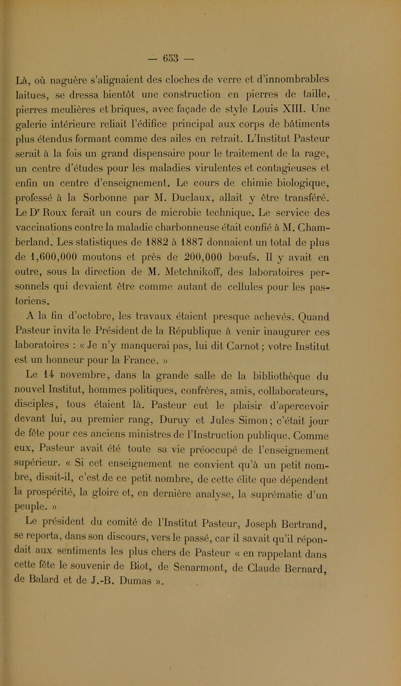 Là, où naguère s’alignaient des cloches de verre et d’innombrables laitues, se dressa bientôt une construction en pierres de taille, pierres meulières et briques, avec façade de style Louis XIII. Une galerie intérieure reliait l’édifice principal aux corps de bâtiments plus étendus formant comme des ailes en retrait. L’Institut Pasteur serait à la fois un grand dispensaire pour le traitement de la rage, un centre d’études pour les maladies virulentes et contagieuses et enfin un centre d’enseignement. Le cours de chimie biologique, professé à la Sorbonne par M. Duclaux, allait y être transféré. Le Dr Roux ferait un cours de microbie technique. Le service des vaccinations contre la maladie charbonneuse était confié à M. Cham- berland. Les statistiques de 1882 à 1887 donnaient un total de plus de 1,600,000 moutons et près de 200,000 bœufs. Il y avait en outre, sous la direction de M. Metchnikoff, des laboratoires per- sonnels qui devaient être comme autant de cellules pour les pas- toriens. A la fin d’octobre, les travaux étaient presque achevés. Quand Pasteur invita le Président de la République à venir inaugurer ces laboratoires : «Je n’y manquerai pas, lui dit Carnot; votre Institut est un honneur pour la France. » Le 14 novembre, dans la grande salle de la bibliothèque du nouvel Institut, hommes politiques, confrères, amis, collaborateurs, disciples, tous étaient là. Pasteur eut le plaisir d’apercevoir devant lui, au premier rang, Duruy et Jules Simon; c’était jour de fête pour ces anciens ministres de l’Instruction publique. Comme eux, Pasteur avait été toute sa vie préoccupé de l’enseignement supérieur. « Si cet enseignement ne convient qu’à un petit nom- bre, disait-il, c’est de ce petit nombre, de cette élite que dépendent la prospérité, la gloire et, en dernière analyse, la suprématie d’un peuple. » Le président du comité de l’Institut Pasteur, Joseph Bertrand, se reporta, dans son discours, vers le passé, car il savait qu’il répon- dait aux sentiments les plus chers de Pasteur « en rappelant dans cette fête le souvenir de Biot, de Senarmont, de Claude Bernard, de Balard et de J.-B. Dumas ».