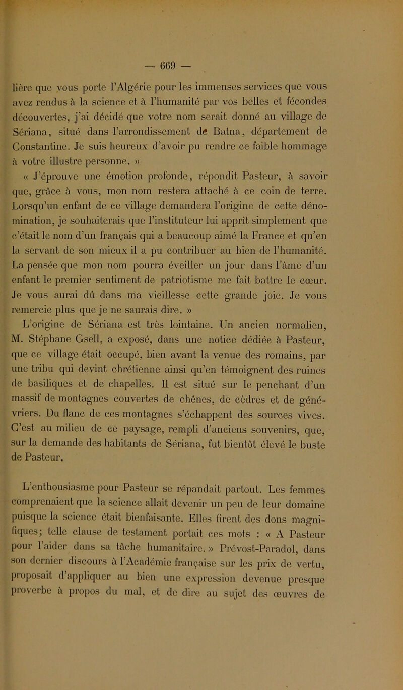 lière que vous porte l’Algérie pour les immenses services que vous avez rendus à la science et à l’humanité par vos belles et fécondes découvertes, j’ai décidé que votre nom serait donné au village de Sériana, situé dans l’arrondissement de Batna, département de Constantine. Je suis heureux d’avoir pu rendre ce faible hommage à votre illustre personne. » « J’éprouve une émotion profonde, répondit Pasteur, à savoir que, grâce à vous, mon nom restera attaché à ce coin de terre. Lorsqu’un enfant de ce village demandera l’origine de cette déno- mination, je souhaiterais que l’instituteur lui apprît simplement que c’était le nom d’un français qui a beaucoup aimé la France et qu’en la servant de son mieux il a pu contribuer au bien de l’humanité. La pensée que mon nom pourra éveiller un jour dans l’âme d’un enfant le premier sentiment de patriotisme me fait battre le cœur. Je vous aurai dû dans ma vieillesse cette grande joie. Je vous remercie plus que je ne saurais dire. » L’origine de Sériana est très lointaine. Un ancien normalien, M. Stéphane Gsell, a exposé, dans une notice dédiée à Pasteur, que ce village était occupé, bien avant la venue des romains, par une tribu qui devint chrétienne ainsi qu’en témoignent des ruines de basiliques et de chapelles. Il est situé sur le penchant d’un massif de montagnes couvertes de chênes, de cèdres et de géné- vriers. Du flanc de ces montagnes s’échappent des sources vives. C’est au milieu de ce paysage, rempli d’anciens souvenirs, que, sur la demande des habitants de Sériana, fut bientôt élevé le buste de Pasteur. L’enthousiasme pour Pasteur se répandait partout. Les femmes comprenaient que la science allait devenir un peu de leur domaine puisque la science était bienfaisante. Elles firent des dons magni- fiques, telle clause de testament portait ces mots t « A Pasteur pour 1 aider dans sa lâche humanitaire. » Prévost-Paradol, dans son dernier discours ù l’Académie française sur les prix de vertu, proposait d’appliquer au bien une expression devenue presque proverbe â propos du mal, et de dire au sujet des œuvres de