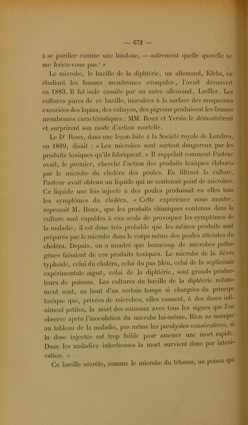 à se purifier comme une hindoue, —autrement quelle querelle ne me feriez-vous pas? » Le microbe, le bacille de la diphtérie, un allemand, Klebs, en étudiant les fausses membranes croupalcs, l’avait découvert en 1883. Il fut isolé ensuite par un autre allemand, Lœffler. Les cultures pures de ce bacille, inoculées à la surface des muqueuses excoriées des lapins, des cobayes, des pigeons produisent les fausses membranes caractéristiques : MM. Roux et Yersin le démontrèrent et surprirent son mode d’action mortelle. Le D1' Roux, dans une leçon faite à la Société royale de Londres, en 1889, disait : «Les microbes sont surtout dangereux parles produits toxiques qu’ils fabriquent. » Il rappelait comment Pasteur avait, le premier, cherché l’action des produits toxiques élaborés par le microbe du choléra des poules. En filtrant la culture, Pasteur avait obtenu un liquide qui ne contenait point de microbes. Ce liquide une fois injecté à des poules produisait en elles tous les symptômes du choléra. « Cette expérience nous montre, reprenait M. Roux, que les produits chimiques contenus dans la culture sont capables à eux seuls de provoquer les symptômes de la maladie ; il est donc très probable que les mêmes produits sont préparés par le microbe dans le corps même des poules atteintes du choléra. Depuis, on a montré que beaucoup de microbes patho- gènes faisaient de ces produits toxiques. Le microbe de la fièvre typhoïde, celui du choléra, celui du pus bleu, celui de la septicémie expérimentale aiguë, celui de la diphtérie, sont grands produc- . teurs de poisons. Les cultures du bacille de la diphtérie notam- ment sont, au bout d’un certain temps si chargées du principe toxique que, privées de microbes, elles causent, à des doses infi- niment petites, la mort des animaux avec tous les signes que 1 on observe après l’inoculation du microbe lui-même. Rien ne manque au tableau de la maladie, pas même les paralysies consécutives, si la dose injectée est trop faible pour amener une mort rapide. Dans les maladies infectieuses la mort survient donc par intoxi- cation. » Ce bacille sécrète, comme le microbe du tétanos, un poison qui