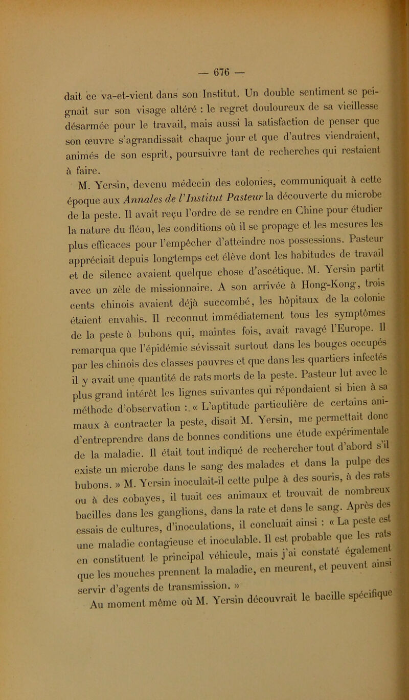 dait ce va-et-vient dans son Institut. Un double sentiment se pei- gnait sur son visage altéré : le regret douloureux de sa vieillesse désarmée pour le travail, mais aussi la satisfaction de penser que son œuvre s’agrandissait chaque jour et que d autres viendraient, animés de son esprit, poursuivre tant de recherches qui restaient à faire. M. Yersin, devenu médecin des colonies, communiquait à cette époque aux Annales de VInstitut Pasteur la découverte du microbe de la peste. Il avait reçu l’ordre de se rendre en Chine pour étudier la nature du fléau, les conditions où il se propage et les mesures les plus efficaces pour l’empêcher d’atteindre nos possessions. Pasteur appréciait depuis longtemps cet élève dont les habitudes de tra\ aü et de silence avaient quelque chose d’ascétique. M. Yersin partit avec un zèle de missionnaire. A son arrivée à Hong-Kong, trois cents chinois avaient déjà succombé, les hôpitaux de la colonie étaient envahis. Il reconnut immédiatement tous les symptômes de la peste à bubons qui, maintes fois, avait ravagé l’Europe. 11 remarqua que l’épidémie sévissait surtout dans les bouges occupes par les chinois des classes pauvres et que dans les quartiers infectes il y avait une quantité de rats morts de la peste. Pasteur lut avec c plus grand intérêt les lignes suivantes qui répondaient si bien à sa méthode d’observation : « L’aptitude particulière de certains ani- maux à contracter la peste, disait M. Yersin, me permettait dont d’entreprendre dans de bonnes conditions une étude expérimentale de la maladie. 11 était tout indiqué de rechercher tout d abord s ü existe un microbe dans le sang des malades et dans la pu pc es bubons. » M. Yersin inoculait-il cette pulpe à des souris, à des rat, ou à des cobayes, il tuait ces animaux et trouvait de nom reux bacilles dans les ganglions, dans la rate et dans le sang Apres des essais de cultures, d’inoculations, il concluait ainsi : « La pes une maladie contagieuse et inoculable. Il est probable que 1^ raf, en constituent le principal véhicule, mais j ai constate ga que les mouches prennent la maladie, en meurent, et peuven cprvir d’agents de transmission. » Au moment même où M. Yersin découvrait le bacille sp ci iq