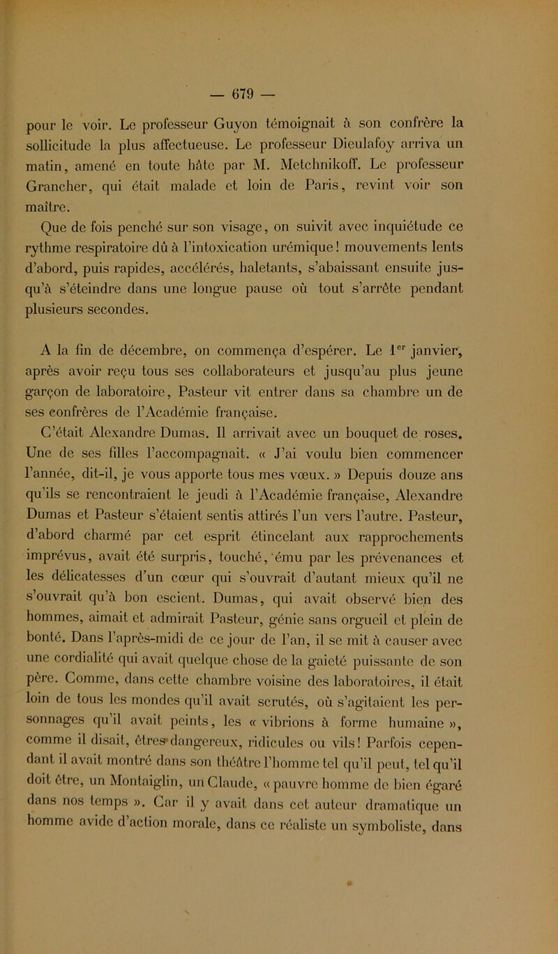 pour le voir. Le professeur Guyon témoignait à son confrère la sollicitude la plus affectueuse. Le professeur Dieulafoy arriva un matin, amené en toute hôte par M. Metchnikoff. Le professeur Grancher, qui était malade et loin de Paris, revint voir son maître. Que de fois penché sur son visage, on suivit avec inquiétude ce rythme respiratoire dû à l’intoxication urémique ! mouvements lents d’abord, puis rapides, accélérés, haletants, s’abaissant ensuite jus- qu’à s’éteindre dans une longue pause où tout s’arrête pendant plusieurs secondes. A la fin de décembre, on commença d’espérer. Le 1er janvier, après avoir reçu tous ses collaborateurs et jusqu’au plus jeune garçon de laboratoire, Pasteur vit entrer dans sa chambre un de ses confrères de l’Académie française. C’était Alexandre Dumas. Il arrivait avec un bouquet de roses. Une de ses filles l’accompagnait. « J’ai voulu bien commencer l’année, dit-il, je vous apporte tous mes vœux. » Depuis douze ans qu’ils se rencontraient le jeudi à l’Académie française, Alexandre Dumas et Pasteur s’étaient sentis attirés l’un vers l’autre. Pasteur, d’abord charmé par cet esprit étincelant aux rapprochements imprévus, avait été surpris, touché,‘ému par les prévenances et les délicatesses d’un cœur qui s’ouvrait d’autant mieux qu’il ne s’ouvrait qu’à bon escient. Dumas, qui avait observé bien des hommes, aimait et admirait Pasteur, génie sans orgueil et plein de bonté. Dans 1 après-midi de ce jour de l’an, il se mit à causer avec une cordialité qui avait quelque chose de la gaieté puissante de son père. Comme, dans cette chambre voisine des laboratoires, il était loin de tous les mondes qu’il avait scrutés, où s’agitaient les per- sonnages qu’il avait peints, les « vibrions à forme humaine », comme il disait, êtres*dangereux, ridicules ou vils! Parfois cepen- dant il avait montré dans son théâtre l’homme tel qu’il peut, tel qu’il doit être, un Montaiglin, un Claude, « pauvre homme de bien égaré dans nos temps ». Car il y avait dans cet auteur dramatique un homme avide d action morale, dans ce réaliste un symboliste, dans