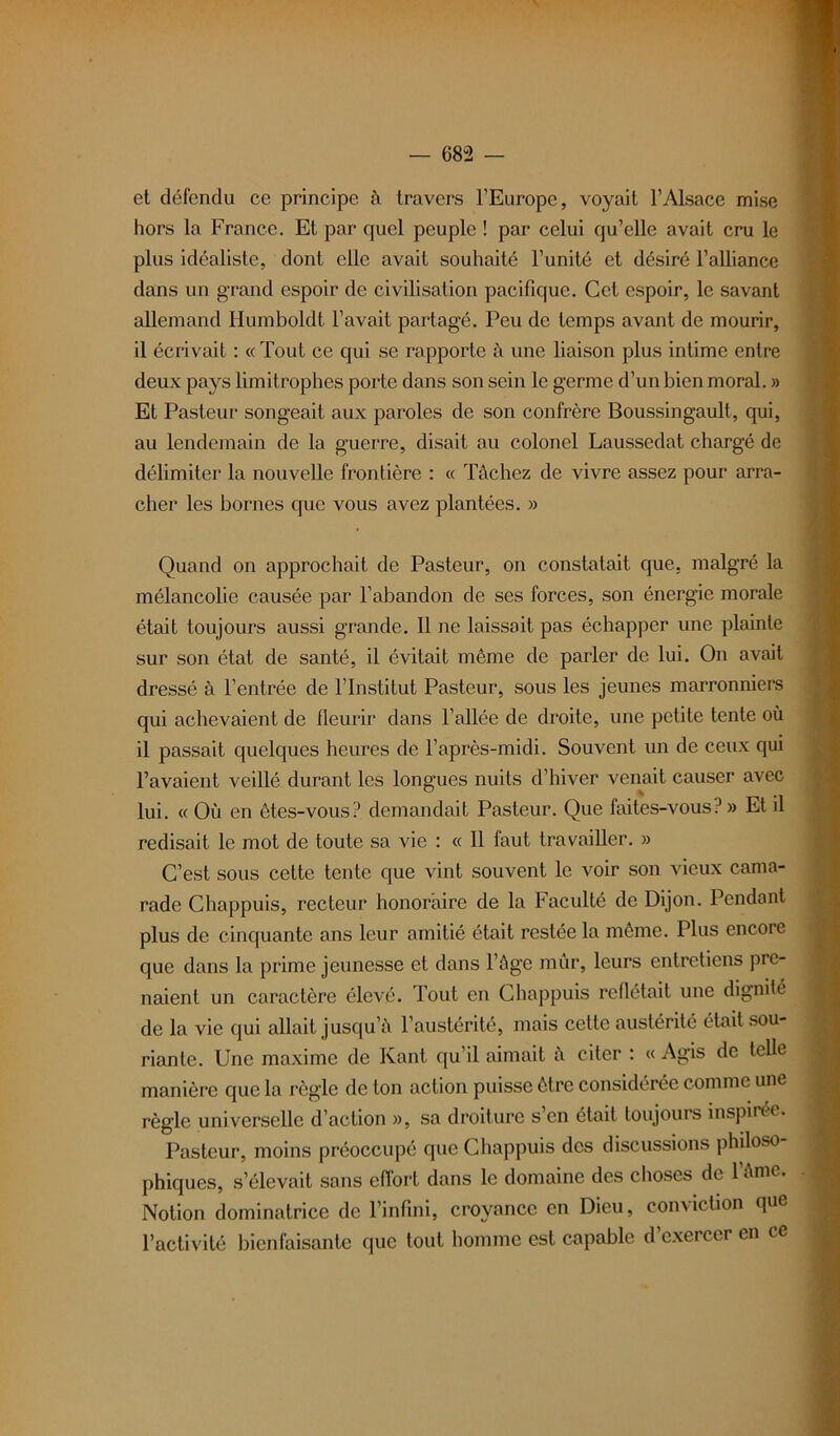 et défendu ce principe à travers l’Europe, voyait l’Alsace mise hors la France. Et par quel peuple ! par celui qu’elle avait cru le plus idéaliste, dont elle avait souhaité l’unité et désiré l’alliance dans un grand espoir de civilisation pacifique. Cet espoir, le savant allemand Humboldt l’avait partagé. Peu de temps avant de mourir, il écrivait : « Tout ce qui se rapporte à une liaison plus intime entre deux pays limitrophes porte dans son sein le germe d’un bien moral. » Et Pasteur songeait aux paroles de son confrère Boussingault, qui, au lendemain de la guerre, disait au colonel Laussedat chargé de délimiter la nouvelle frontière : « Tâchez de vivre assez pour arra- cher les bornes que vous avez plantées. » Quand on approchait de Pasteur, on constatait que, malgré la mélancolie causée par l’abandon de ses forces, son énergie morale était toujours aussi grande. 11 ne laissait pas échapper une plainte sur son état de santé, il évitait même de parler de lui. On avait dressé à l’entrée de l’Institut Pasteur, sous les jeunes marronniers qui achevaient de fleurir dans l’allée de droite, une petite tente où il passait quelques heures de l’après-midi. Souvent un de ceux qui l’avaient veillé durant les longues nuits d’hiver venait causer avec lui. « Où en êtes-vous? demandait Pasteur. Que faites-vous?» Et il redisait le mot de toute sa vie : « Il faut travailler. » C’est sous cette tente que vint souvent le voir son vieux cama- rade Chappuis, recteur honoraire de la Faculté de Dijon. Pendant plus de cinquante ans leur amitié était restée la même. Plus encore que dans la prime jeunesse et dans l’âge mûr, leurs entretiens pre- naient un caractère élevé. Tout en Chappuis reflétait une dignité de la vie qui allait jusqu’à l’austérité, mais cette austérité était sou- riante. Une maxime de Kant qu’il aimait à citer : « Agis de telle manière que la règle de ton action puisse être considérée comme une règle universelle d’action », sa droiture s’en était toujours inspirée. Pasteur, moins préoccupé que Chappuis des discussions philoso phiques, s’élevait sans effort dans le domaine des choses de l’âme. I Notion dominatrice de l’infini, croyance en Dieu, conviction que l’activité bienfaisante que tout homme est capable d exercer en ce