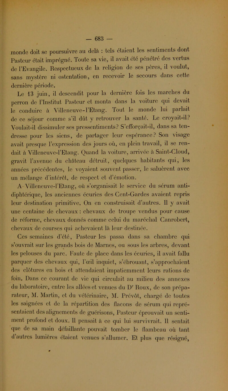 monde doit se poursuivre au delà : tels étaient les sentiments dont Pasteur était imprégné. Toute sa vie, il avait été pénétré des vertus de l’Evangile. Respectueux de la religion de ses pères, il voulut, sans mystère ni ostentation, en recevoir le secours dans cette dernière période. Le 13 juin, il descendit pour la dernière fois les marches du perron de l’Institut Pasteur et monta dans la voiture qui devait le conduire a Villeneuve-l’Etang. Tout le monde lui parlait de ce séjour comme s’il dût y retrouver la santé. Le croyait-il? Voulait-il dissimuler ses pressentiments? S’efforçait-il, dans sa ten- dresse pour les siens, de partager leur espérance? Son visage avait presque l’expression des jours où, en plein travail, il se ren- dait à Villeneuve-1’Etang. Quand la voiture, arrivée à Saint-Cloud, gravit l’avenue du château détruit, quelques habitants qui, les années précédentes, le voyaient souvent passer, le saluèrent avec un mélange d’intérêt, de respect et d’émotion. A Villeneuve-l’Etang, où s’organisait le service du sérum anti- diphtérique, les anciennes écuries des Cent-Gardes avaient repris leur destination primitive. On en construisait d’autres. Il y avait une centaine de chevaux : chevaux de troupe vendus pour cause de réforme, chevaux donnés comme celui du maréchal Canrobert, chevaux de courses qui achevaient là leur destinée. Ces semaines d’été, Pasteur les passa dans sa chambre qui s’ouvrait sur les grands bois de Marnes, ou sous les arbres, devant les pelouses du parc. Faute de place dans les écuries, il avait fallu parquer des chevaux qui, l’œil inquiet, s’ébrouant, s’approchaient des clôtures en bois et attendaient impatiemment leurs rations de foin. Dans ce courant de vie qui circulait au milieu des annexes du laboratoire, entre les allées et venues du Dr Roux, de son prépa- rateur, M. Martin, et du vétérinaire, M. Prévôt, chargé de toutes les saignées et de la répartition des flacons de sérum qui repré- sentaient désalignements de guérisons, Pasteur éprouvait un senti- ment profond et doux. Il pensait à ce qui lui survivrait. Il sentait que de sa main défaillante pouvait tomber le flambeau où tant d’autres lumières étaient venues s’allumer. Et plus que résigné,